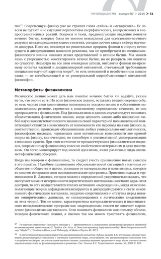 > 51метαπαραдигмα выпуск 07 > 2015
гии27
. Современную физику уже не страшат слова «тайна» и «метафизика». Ее со­
всем не пугают и не смущают перспективы сверхфизических, вневременных и вне-
пространственных реалий. Вопросы и  темы, предполагающие введение понятия
вечного бытия, которые были во  многом немыслимы для естественно-научного
разума в начале предшествующего столетия, сегодня прочно входят в сферу научно-
го дискурса. И все же, несмотря на решительные прорывы физики в сторону вечно
сущего и дискредитацию наивного реализма, мы не приобретаем из специально-
физического знания никаких ясных представлений о  вечном бытии. Мы можем
лишь с уверенностью констатировать вечное бытие, но не раскрыть это понятие
по существу. Несмотря на все свои очевидные успехи, онтология физики по-преж-
нему остается частной и дисциплинарной онтологией, отвечающей требованиям
специально-научной картины мира28
, то есть онтологией в несобственном смысле
слова  — не  всеобъемлющей и  не  универсальной мирообъясняющей онтологией
философии.
Метаморфозы физикализма
Физическое знание может дать нам понятие вечного бытия via negativa, указав
на то, что оно не есть. Но если физическое знание, оставаясь всецело верным себе,
то есть черпая свои когнитивные возможности исключительно в собственном по­
знавательном регионе, стремится к  позитивному определению вечности, то  оно
превращается в физикализм. Под физикализмом в данном случае следует понимать
абсолютизацию физического знания, когда ценность какого-либо положения лю-
бой науки как систематического знания со своей характерной познавательной ком-
петенцией ставится в зависимость от возможности его перевода на язык физики, и,
соответственно, происходит обесценивание любых универсально-онтологических,
философских подходов, черпающих свои когнитивные возможности вне прямой
опоры на физику, как очевидно, не способную к ультимативной универсализации
в познании сущего. При этом в отличие от предшествующих физикалистских подхо-
дов, современному физикализму вовсе не свойственен материализм и даже позити-
визм. Он легко мимикрирует под маской идеализма, являя различные виды квази-
метафизических обверсий.
Когда мы говорим о физикализме, то следует учесть привнесение новых смыслов
в это понятие. Подобное привнесение обусловлено новой ситуацией в научном со-
обществе и обществе в целом, уставшем от материализма и позитивизма, которые
во многом исчерпали свои исследовательские программы. Применяя подход и тер-
минологию И. Лакатоса, сегодня можно с определенной уверенностью сказать, что
наступает момент исчерпанности эвристического потенциала «жесткого ядра» этих
доктрин, то есть осуществляется этап их активного «вырождения», когда их осново-
полагающие теории дефундаментализируются и дискредитируются в свете накоп-
ленного фактического материала, неудачно сопротивляясь и отступая перед новы-
ми эмпирическими данными, не  согласующимися с  логическими следствиями
из этих теорий. Тем не менее, характеристика материалистических и позитивист-
ских исследовательских программ как «вырожденных» совсем не означает вырож-
дение физикализма как такового. Если понимать физикализм как попытку абсолю-
тизации физического знания, а  именно так мы можем трактовать физикализм,
27	 Не-наивная онтология («non-naïve ontology») — применительно к осмыслению достижений физики и квантовой
механики термин заимствован у Х. Прайса. См.: Price H. Does time-symmetry imply retrocausality? How the quantum world
says “Maybe”? // Studies in History and Philosophy of Modern Physics 43, 2012.
28	 В отечественной философии науки тема дисциплинарной онтологии глубоко развита В. С. Степиным, отождествля-
ющим дисциплинарные онтологии с научными картинами мира, полагающим, что дисциплинарная онтология есть
«специфическая форма систематизации научного знания, задающая видение предметного мира науки соответственно
определенному этапу ее функционирования и развития». См.: Степин В. С. Теоретическое знание. М., 2003. С. 192.
 