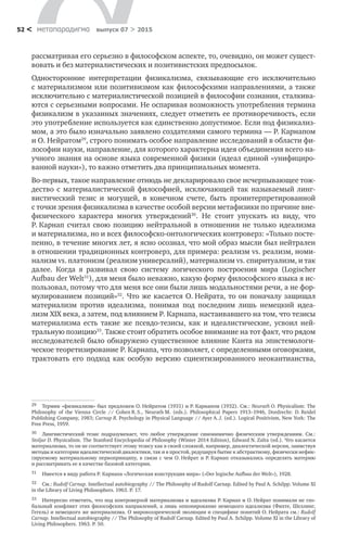 метαπαραдигмα выпуск 07 > 201552 <
рассматривая его серьезно в философском аспекте, то, очевидно, он может сущест-
вовать и без материалистических и позитивистских предпосылок.
Односторонние интерпретации физикализма, связывающие его исключительно
с материализмом или позитивизмом как философскими направлениями, а также
исключительно с материалистической позицией в философии сознания, сталкива-
ются с серьезными вопросами. Не оспаривая возможность употребления термина
физикализм в указанных значениях, следует отметить ее противоречивость, если
это употребление используется как единственно допустимое. Если под физикализ-
мом, а это было изначально заявлено создателями самого термина — Р. Карнапом
и О. Нейратом29
, строго понимать особое направление исследований в области фи-
лософии науки, направление, для которого характерна идея объединения всего на-
учного знания на основе языка современной физики (идеал единой «унифициро-
ванной науки»), то важно отметить два принципиальных момента.
Во-первых, такое направление отнюдь не декларировало свое исчерпывающее тож-
дество с  материалистической философией, исключающей так называемый линг-
вистический тезис и  могущей, в  конечном счете, быть проинтерпретированной
с точки зрения физикализма в качестве особой версии метафизики по причине вне-
физического характера многих утверждений30
. Не  стоит упускать из  виду, что
Р. Карнап считал свою позицию нейтральной в  отношении не  только идеализма
и материализма, но и всех философско-онтологических контроверз: «Только посте-
пенно, в течение многих лет, я ясно осознал, что мой образ мысли был нейтрален
в отношении традиционных контроверз, для примера: реализм vs. реализм, номи-
нализм vs. платонизм (реализм универсалий), материализм vs. спиритуализм, и так
далее. Когда я  развивал свою систему логического построения мира (Logischer
Aufbau der Welt31
), для меня было неважно, какую форму философского языка я ис-
пользовал, потому что для меня все они были лишь модальностями речи, а не фор-
мулированием позиций»32
. Что же касается О. Нейрата, то он поначалу защищал
материализм против идеализма, понимая под последним лишь немецкий идеа-
лизм XIX века, а затем, под влиянием Р. Карнапа, настаивавшего на том, что тезисы
материализма есть такие  же псевдо-тезисы, как и  идеалистические, усвоил ней-
тральную позицию33
. Также стоит обратить особое внимание на тот факт, что рядом
исследователей было обнаружено существенное влияние Канта на эпистемологи-
ческое теоретизирование Р. Карнапа, что позволяет, с определенными оговорками,
трактовать его подход как особую версию сциентизированного неокантианства,
29	 Термин «физикализм» был предложен О. Нейратом (1931) и Р. Карнапом (1932). См.: Neurath O. Physicalism: The
Philosophy of the Vienna Circle // Cohen R. S., Neurath M. (eds.). Philosophical Papers 1913–1946, Dordrecht: D. Reidel
Publishing Company, 1983; Carnap R. Psychology in Physical Language // Ayer A. J. (ed.). Logical Positivism, New York: The
Free Press, 1959.
30	 Лингвистический тезис подразумевает, что любое утверждение синонимично физическим утверждениям. См.:
Stoljar D. Physicalism. The Stanford Encyclopedia of Philosophy (Winter 2014 Edition), Edward N. Zalta (ed.). Что касается
материализма, то он не соответствует этому тезису как в своей сложной, например, диалектической версии, заимствуя
методы и категории идеалистической диалектики, так и в простой, редуцируя бытие к абстрактному, физически нефик-
сируемому материальному первопринципу, в  связи с  чем О. Нейрат и  Р. Карнап отказывались определять материю
и рассматривать ее в качестве базовой категории.
31	 Имеется в виду работа Р. Карнапа «Логическая конструкция мира» («Der logische Aufbau der Welt»), 1928.
32	 См.: Rudolf Carnap. Intellectual autobiography // The Philosophy of Rudolf Carnap. Edited by Paul A. Schilpp. Volume XI
in the Library of Living Philosophers. 1963. P. 17.
33	 Интересно отметить, что под контроверзой материализма и идеализма Р. Карнап и О. Нейрат понимали не гло-
бальный конфликт этих философских направлений, а лишь оппонирование немецкого идеализма (Фихте, Шеллинг,
Гегель) и немецкого же материализма. О мировоззренческой эволюции и специфике понятий О. Нейрата см.: Rudolf
Carnap. Intellectual autobiography // The Philosophy of Rudolf Carnap. Edited by Paul A. Schilpp. Volume XI in the Library of
Living Philosophers. 1963. P. 50.
 