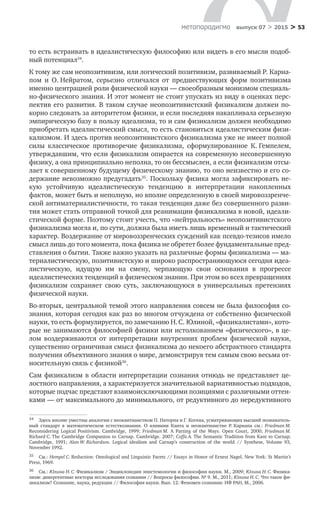 > 53метαπαραдигмα выпуск 07 > 2015
то есть встраивать в идеалистическую философию или видеть в его мысли подоб-
ный потенциал34
.
К тому же сам неопозитивизм, или логический позитивизм, развиваемый Р. Карна-
пом и  О. Нейратом, серьезно отличался от  предшествующих форм позитивизма
именно центрацией роли физической науки — своеобразным монизмом специаль-
но-физического знания. И этот момент не стоит упускать из виду в оценках перс-
пектив его развития. В таком случае неопозитивистский физикализм должен по-
корно следовать за авторитетом физики, и если последняя накапливала серьезную
эмпирическую базу в пользу идеализма, то и сам физикализм должен необходимо
приобретать идеалистический смысл, то есть становиться идеалистическим физи-
кализмом. И здесь против неопозитивистского физикализма уже не имеет полной
силы классическое противоречие физикализма, сформулированное К. Гемпелем,
утверждавшим, что если физикализм опирается на современную несовершенную
физику, а она принципиально неполна, то он бессмыслен, а если физикализм отсы-
лает к совершенному будущему физическому знанию, то оно неизвестно и его со-
держание невозможно предугадать35
. Поскольку физика могла зафиксировать не-
кую устойчивую идеалистическую тенденцию в  интерпретации накопленных
фактов, может быть и неполную, но вполне определенную в своей мировоззренче­
ской антиматериалистичности, то такая тенденция даже без совершенного разви-
тия может стать отправной точкой для реанимации физикализма в новой, идеали-
стической форме. Поэтому стоит учесть, что «нейтральность» неопозитивистского
физикализма могла и, по сути, должна была иметь лишь временный и тактический
характер. Воздержание от мировоззренческих суждений как псевдо-тезисов имело
смысл лишь до того момента, пока физика не обретет более фундаментальные пред-
ставления о бытии. Также важно указать на различные формы физикализма — ма-
териалистическую, позитивистскую и широко распространяющуюся сегодня идеа-
листическую, идущую им на  смену, черпающую свои основания в  прогрессе
идеалистических тенденций в физическом знании. При этом во всех превращениях
физикализм сохраняет свою суть, заключающуюся в  универсальных претензиях
физической науки.
Во-вторых, центральной темой этого направления совсем не была философия со-
знания, которая сегодня как раз во многом отчуждена от собственно физической
науки, то есть формулируется, по замечанию Н. С. Юлиной, «физикалистами», кото-
рые не занимаются философией физики или истолкованием «физического», в це-
лом воздерживаются от  интерпретации внутренних проблем физической науки,
существенно ограничивая смысл физикализма до некоего абстрактного стандарта
получения объективного знания о мире, демонстрируя тем самым свою весьма от-
носительную связь с физикой36
.
Сам физикализм в области интерпретации сознания отнюдь не представляет це­
лостного направления, а характеризуется значительной вариативностью подходов,
которые подчас предстают взаимоисключающими позициями с различными оттен-
ками — от максимального до минимального, от редуктивного до нередуктивного
34	 Здесь вполне уместны аналогии с неокантианством П. Наторпа и Г. Когена, усматривающих высший познаватель-
ный стандарт в  математическом естествознании. О  влиянии Канта и  неокантианстве Р. Карнапа см.: Friedman M.
Reconsidering Logical Positivism. Cambridge, 1999; Friedman M. A Parting of the Ways. Open Court, 2000; Friedman M.
Richard C. The Cambridge Companion to Carnap. Cambridge. 2007; Coffa A. The Semantic Tradition from Kant to Carnap.
Cambridge, 1991; Alan W. Richardson. Logical idealism and Carnap’s construction of the world // Synthese, Volume 93,
November 1992.
35	 См.: Hempel С. Reduction: Ontological and Linguistic Facets // Essays in Honor of Ernest Nagel. New York: St Martin’s
Press, 1969.
36	 См.: Юлина Н. С. Физикализм / Энциклопедия эпистемологии и философии науки. М., 2009; Юлина Н. С. Физика-
лизм: дивергентные векторы исследования сознания // Вопросы философии. № 9. М., 2011; Юлина Н. С. Что такое фи-
зикализм? Сознание, наука, редукция // Философия науки. Вып. 12: Феномен сознания: ИФ РАН, М., 2006.
 