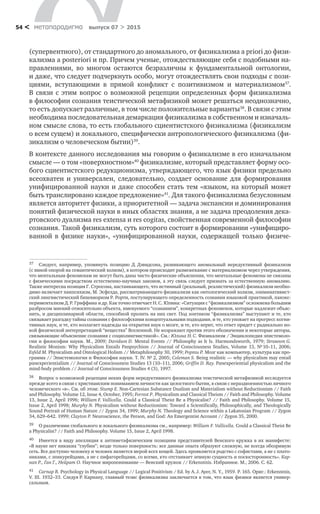 метαπαραдигмα выпуск 07 > 201554 <
(супервентного), от стандартного до аномального, от физикализма a priori до физи-
кализма a posteriori и пр. Причем ученые, отождествляющие себя с подобными на-
правлениями, во  многом остаются безразличны к  фундаментальной онтологии,
и даже, что следует подчеркнуть особо, могут отождествлять свои подходы с пози-
циями, вступающими в  прямой конфликт с  позитивизмом и  материализмом37
.
В  связи с  этим вопрос о  возможной рецепции определенных форм физикализма
в философии сознания теистической метафизикой может решаться неоднозначно,
то есть допускает различные, в том числе положительные варианты38
. В связи с этим
необходима последовательная демаркация физикализма в собственном и изначаль-
ном смысле слова, то есть глобального сциентистского физикализма (физикализм
о всем сущем) и локального, специфически антропологического физикализма (фи-
зикализм о человеческом бытии)39
.
В контексте данного исследования мы говорим о физикализме в его изначальном
смысле — о том «поверхностном»40
физикализме, который представляет форму осо-
бого сциентистского редукционизма, утверждающего, что язык физики предельно
всеохватен и  универсален, следовательно, создает основание для формирования
унифицированной науки и даже способен стать тем «языком, на который может
быть транслировано каждое предложение»41
. Для такого физикализма безусловным
является авторитет физики, а приоритетной — задача экспансии и доминирования
понятий физической науки в иных областях знания, а не задача преодоления дека-
ртовского дуализма res extensa и res cogitas, свойственная современной философии
сознания. Такой физикализм, суть которого состоит в формировании «унифициро-
ванной в  физике науки», «унифицированной науки, содержащей только физиче­
37	 Следует, например, упомянуть позицию Д. Дэвидсона, развивающего аномальный нередуктивный физикализм
(с явной опорой на семантический холизм), в котором происходит размежевание с материализмом через утверждения,
что ментальным феноменам не могут быть даны чисто физические объяснения, что ментальные феномены не связаны
с физическими посредством естественно-научных законов, а эту связь следует признать за естественную аномалию.
Также интересна позиция Г. Стросона, настаивающего, что истинный (реальный, реалистический) физикализм необхо-
димо включает панпсихизм, М. Эсфелда, рассматривающего физикализм как онтологический холизм, элиминативист-
ский лингвистический бихевиоризм Р. Рорти, постулирующего определенность сознания языковой практикой, панэкс-
периментализм Д. Р. Гриффина и др. Как точно отмечает Н. С. Юлина: «Ситуация с “физикализмом” осложнена большим
разбросом мнений относительно объекта, именуемого “сознанием”, конкретных феноменов, которые надлежит объяс-
нить, и дисциплинарной области, способной пролить на них свет. Под зонтиком “физикализма” выступают и те, кто
связывает разгадку тайны сознания с философскими концептуальными подходами, и те, кто уповает на прогресс когни-
тивных наук, и те, кто возлагает надежды на открытия наук о мозге, и те, кто верит, что ответ придет с радикально но-
вой физической интерпретацией “вещества” Вселенной. Не возражают против этого обозначения и некоторые авторы,
связывающие объяснение сознания с социолингвистикой». См.: Юлина Н. С. Физикализм / Энциклопедия эпистемоло-
гии и философии науки. М., 2009; Davidson D. Mental Events // Philosophy as It Is. Harmondsworth, 1979; Strawson G.
Realistic Monism: Why Physicalism Entails Panpsychism // Journal of Consciousness Studies, Volume 13, № 10–11, 2006;
Esfeld M. Physicalism and Ontological Holism // Metaphilosophy 30, 1999; Рорти Р. Мозг как компьютер, культура как про-
грамма // Эпистемология и Философия науки. Т. IV. № 2, 2005; Coleman S. Being realistic — why physicalism may entail
panexperientialism // Journal of Consciousness Studies 13 (10–11), 2006; Griffin D. Ray. Panexperiential physicalism and the
mind-body problem // Journal of Consciousness Studies 4 (3), 1997.
38	 Вопрос о возможной рецепции неких форм нередуктивного физикализма теистической метафизикой исследуется
прежде всего в связи с христианским пониманием личности как целостного бытия, в связи с нераздвоенностью личного
человеческого «я». См. об этом: Stump E. Non-Cartesian Substance Dualism and Materialism without Reductionism // Faith
and Philosophy. Volume 12, Issue 4, October, 1995; Forrest P. Physicalism and Classical Theism // Faith and Philosophy. Volume
13, Issue 2, April 1996; William F. Vallicella. Could a Classical Theist Be a Physicalist? // Faith and Philosophy. Volume 15,
Issue 2, April 1998; Murphy N. Physicalism without Reductionism: Toward a Scientifically, Philosophically, and Theologically
Sound Portrait of Human Nature // Zygon 34, 1999; Murphy N. Theology and Science within a Lakatosian Program // Zygon
34, 629–642. 1999; Clayton P. Neuroscience, the Person, and God: An Emergentist Account // Zygon 35, 2000.
39	 О различении глобального и локального физикализма см., например: William F. Vallicella. Could a Classical Theist Be
a Physicalist? // Faith and Philosophy. Volume 15, Issue 2, April 1998.
40	 Имеется в виду апелляция к антиметафизическим позициям представителей Венского кружка в их манифесте:
«В науке нет никаких “глубин”; везде только поверхность: все данные опыта образуют сложную, не всегда обозримую
сеть. Все доступно человеку и человек является мерой всех вещей. Здесь проявляется родство с софистами, а не с плато-
никами, с эпикурейцами, а не с пифагорейцами, со всеми, кто отстаивает земную сущность и посюсторонность». Кар-
нап Р., Ган Г., Нейрат О. Научное миропонимание — Венский кружок // Erkenntnis. Избранное. М., 2006. С. 62.
41	 Carnap R. Psychology in Physical Language // Logical Positivism / Ed. by A. J. Ayer, N. Y., 1959. P. 165. Ориг.: Erkenntnis,
V. III. 1932–33. Следуя Р. Карнапу, главный тезис физикализма заключается в том, что язык физики является универ-
сальным.
 