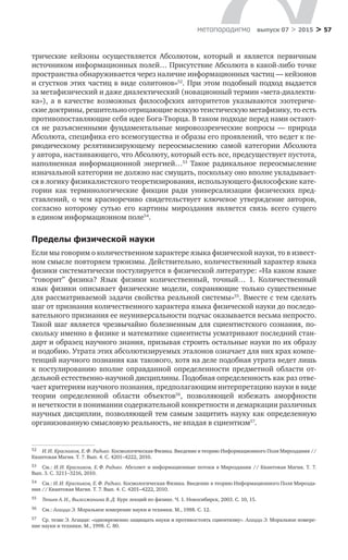 > 57метαπαραдигмα выпуск 07 > 2015
трические кейзоны осуществляется Абсолютом, который и  является первичным
источником информационных полей… Присутствие Абсолюта в какой-либо точке
пространства обнаруживается через наличие информационных частиц — кейзонов
и сгустков этих частиц в виде солитонов»52
. При этом подобный подход выдается
за метафизический и даже диалектический (новационный термин «мета-диалекти-
ка»), а  в  качестве возможных философских авторитетов указываются эзотериче-
ские доктрины, решительно отрицающие всякую теистическую метафизику, то есть
противопоставляющие себя идее Бога-Творца. В таком подходе перед нами остают-
ся не  разъясненными фундаментальные мировоззренческие вопросы  — природа
Абсолюта, специфика его всемогущества и образы его проявлений, что ведет к пе-
риодическому релятивизирующему переосмыслению самой категории Абсолюта
у автора, настаивающего, что Абсолюту, который есть все, предсуществует пустота,
наполненная информационной энергией…53
Такое радикальное переосмысление
изначальной категории не должно нас смущать, поскольку оно вполне укладывает-
ся в логику физикалистского теоретизирования, использующего философские кате-
гории как терминологические фикции ради универсализации физических пред-
ставлений, о  чем красноречиво свидетельствует ключевое утверждение авторов,
согласно которому сутью его картины мироздания является связь всего сущего
в едином информационном поле54
.
Пределы физической науки
Если мы говорим о количественном характере языка физической науки, то в извест­
ном смысле повторяем трюизмы. Действительно, количественный характер языка
физики систематически постулируется в физической литературе: «На каком языке
“говорит” физика? Язык физики количественный, точный… 1. Количественный
язык физики описывает физические модели, сохраняющие только существенные
для рассматриваемой задачи свойства реальной системы»55
. Вместе с тем сделать
шаг от признания количественного характера языка физической науки до последо-
вательного признания ее неуниверсальности подчас оказывается весьма непросто.
Такой шаг является чрезвычайно болезненным для сциентистского сознания, по­
скольку именно в физике и математике сциентисты усматривают последний стан-
дарт и образец научного знания, призывая строить остальные науки по их образу
и подобию. Утрата этих абсолютизируемых эталонов означает для них крах компе-
тенций научного познания как такового, хотя на деле подобная утрата ведет лишь
к  постулированию вполне оправданной определенности предметной области от­
дельной естественно-научной дисциплины. Подобная определенность как раз отве-
чает критериям научного познания, предполагающим интерпретацию науки в виде
теории определенной области объектов56
, позволяющей избежать аморфности
и нечеткости в понимании содержательной конкретности и демаркации различных
научных дисциплин, позволяющей тем самым защитить науку как определенную
организованную смысловую реальность, не впадая в сциентизм57
.
52	 И. И. Красников, Е. Ф. Радько. Космологическая Физика. Введение в теорию Информационного Поля Мироздания //
Квантовая Магия. Т. 7. Вып. 4. С. 4201–4222, 2010.
53	 См.: И. И. Красников, Е. Ф. Радько. Абсолют и информационные потоки в Мироздании // Квантовая Магия. Т. 7.
Вып. 3. С. 3211–3216, 2010.
54	 См.: И. И. Красников, Е. Ф. Радько. Космологическая Физика. Введение в теорию Информационного Поля Мирозда-
ния // Квантовая Магия. Т. 7. Вып. 4. С. 4201–4222, 2010.
55	 Тюшев А. Н., Вылегжанина В. Д. Курс лекций по физике. Ч. 1. Новосибирск, 2003. С. 10, 15.
56	 См.: Агацци Э. Моральное измерение науки и техники. М., 1988. С. 12.
57	 Ср. тезис Э. Агацци: «одновременно защищать науки и противостоять сциентизму». Агацци Э. Моральное измере-
ние науки и техники. М., 1998. С. 80.
 