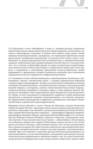 > 5АЛЬМАНАХ > богословие / философия / естествознание
С. В. Посадский в статье «Метафизика и наука vs. наивный реализм» продолжает
критический анализ наивно-реалистического миросозерцания в соотнесении с на-
учным и  философским познанием. В  данной части работы автор уделяет особое
внимание квантовой механике, подчеркивая, что современное физическое знание
представляет своеобразную пропедевтику к познанию вечно сущего, ведет к осво-
бождению от наивно-редукционистских (позитивистских и материалистических)
подходов, свойственных науке предшествующих столетий. Вместе с тем автор отме-
чает, что в отличие от философии физика не может положительно конкретизиро-
вать понятие вечного бытия, констатирует, что физическое знание имеет свои пре-
делы, а  стремящееся к  позитивному определению вечности физическое знание
превращается в физикализм, который оказывается неспособен дать полноценное
определение вечности и прорваться к внефизическому бытию.
А. А. Калмыков в статье «Космический разум, антропоцентризм, иконичность» рас-
сматривает понятие «Космический разум» с  позиции рациональной рефлексии
и православного мировоззрения. Автором последовательно обсуждаются контуры
категории «Космический Разум», отношение Космоса и Разума с учетом различения
понятий тварного и нетварного, понятие «Божественный Разум (Разум Творца)»,
космический разум невидимого и видимого миров, а также вводится понятие сфе-
ры Разума (ноосферы) через перцептивный экран Космического (всечеловеческо-
го) Разума. В итоге доказывается необходимость выработки особой иконической
методологии и удержания принципа антропоцентризма, что позволит адекватно,
без привнесенных противоречий и мифологем, воспринимать категорию «Косми-
ческий Разум» современной гуманитарной наукой.
Иеромонах Иоанн (Булыко) в статье «Учение об обожении у русских богословов
второй половины XX века» анализирует богословские вопросы христианской соте-
риологии, акцентируя тему обожения. Автором рассматривается учение об обоже-
нии у ведущих богословов русского зарубежья — архимандрита Софрония (Сахарова),
архимандрита Киприана (Керна), протоиерея Иоанна Мейендорфа, В. Н. Лосского.
Для них обожение означает бытийное единение со Христом, синонимичное поня-
тию спасение. И как спасение имеет две стороны — субъективную и объективную,
так и обожение содержит две стороны. Объективная сторона состоит в том, что Бог
делает для нашего спасения, а субъективная сторона в том, что мы идем навстречу
Богу, усваивая сделанное Им. Наше спасение заключается в реализации Божествен-
ного образа, который изначально заложен в нас при творении, в достижении Бого-
подобия. При этом обожение у известных русских богословов рассматривается не
как мгновенный акт, но как сложный процесс, связанный со всей жизнью человека.
Эсхатологическая направленность обожения говорит о том, что своего апогея обо-
жение достигает в будущем веке, когда человек сможет увидеть Бога лицом к Лицу.
 