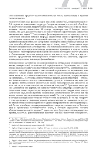 > 59метαπαραдигмα выпуск 07 > 2015
мой количества предстает целое положительное число, возникающее в  процессе
счета предметов.
Количественный язык физики вводит нас в мир математики, представляющий со-
бой царство математических структур. Следует напомнить, что в самой общей час-
ти физического знания, теоретической физике, мы обнаруживаем все то же симво-
лическое письмо математики. Используя характеристику Е. Вигнера, можно
сказать, что здесь реализуется все та же непостижимая эффективность математики
в естественных науках60
. Теоретическая физика принимает за постулат то, что мате-
матическое описание явлений природы оказывается крайне эффективным. Она
и есть прямое исполнение последствий этого постулата. Ей присуще отображение
чувственно воспринимаемого материала в некоторую математическую схему, в ней
речь идет об отображении мира в некоторую систему чисел61
. Но число есть выра-
жение количественных характеристик. Его использование связано с актом кванти-
фикации как переводом измеряемых качественных признаков в  количественное
выражение. Квантифицирующий акцент в познании необходимо влечет умаление
и  обесценивание значения универсального как конкретно-всеобщего и, соответ­
ственно, предполагает элиминирование фундаментальных категорий, отражаю-
щих первоначальные и основные формы бытия.
Доминирование математики в познании совсем не нейтрально в отношении пости-
жения универсальной онтологической определенности. Подчеркнем, что с точки
зрения самой математической науки математические структуры абстрактны и в из-
вестном смысле безразличны к  качественной определенности выражаемых ими
объектов: «Общей чертой различных понятий, объединенных этим родовым назва-
нием, является то, что они применимы к множеству элементов, природа которых
не определена… Построить аксиоматическую теорию данной структуры — это зна-
чит вывести логические следствия из аксиом структуры, отказавшись от каких-ли-
бо других предположений относительно самих рассматриваемых элементов, и,
в частности, от всяких гипотез относительно их “природы”»62
. При этом с точки зре-
ния математики как формальной науки математическая структура может быть без-
различна не только к природе рассматриваемых элементов в ракурсе иных, немате-
матических наук, но и к природе собственных математических объектов, так что
чистая математика, по известному выражению Б. Рассела, превращается в занятие,
в котором никогда не известно ни о чем говорят, ни истинно ли то, что говорят63
.
И если в познание встраивается мощная математическая составляющая, то это так-
же влечет привнесение определенного уровня абстрагирования от конкретных реа-
лий бытия, и тем более от конкретно-всеобщего как универсально сущего. Это каса-
ется и  применения математического числа, в  котором отражаются свойства
абстрактно-формального понятия64
, числа, которое, будучи интерпретировано, на-
пример, как объем равночисленных понятий65
или как «некоторая совокупность,
60	 См.: Wigner Е. The Unreasonable Effectiveness of Mathematics in the Natural Sciences, Comm. Pure and Appl. Math. 131,
1 (1960) // УФН: Лекция в честь Рихарда Куранта, прочитанная 11 мая 1959 г. в Нью-Йоркском университете. Пере-
вод В. А. Белоконя и В. А. Угарова. Вып. 3. Т. 94. 1968.
61	 Маделунг Э. Математический аппарат физики. М., 1961. С. 407.
62	 Бурбаки Н. Архитектура математики / Бурбаки Н. Очерки по истории математики. М., 1963. С. 251.
63	 В. Гейзенберг удачно разъясняет вторую часть высказывания: «Поясним вторую часть высказывания: всегда можно
убедиться в том, что математические формулы правильны, но не в том, существуют ли в действительности объекты,
к  которым они могли  бы относиться». См.: Гейзенберг В. Шаги за  горизонт. М., 1987. С. 244–245. Разумеется, речь
не  идет о  философии математики, профилем которой является исследование природы математических объектов
и эпистемологические проблемы математического познания.
64	 Имеется в виду подход Г. Фреге, рассматривающего число как отражение особенностей структуры понятия. См.:
Фреге Г. Основоположения арифметики. Логико-математическое исследование о понятии числа / Перевод В. А. Суров-
цева. Томск, 2000.
65	 Имеется в виду подход Г. Фреге.
 