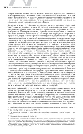 метαπαραдигмα выпуск 07 > 201560 <
которая является числом одного из  своих членов»66
, представляет отвлечение
от  конкретно-сущего, лишенное какого-либо особенного содержания. И  в  этом
смысле актуальны слова К. Фосслера, характеризующего понятия математики и ма-
тематического естествознания как обитающие лишь во внешней форме языка, как
выедающие и опустошающие внутреннюю форму.
Как верно отмечает В. Гейзенберг, математическое естествознание являет собой
своеобразное путешествие науки в  абстракцию  — нарастающее развертывание
абстрактных структур, в котором понятия, первоначально полученные путем абс-
трагирования от  конкретного опыта, обретают собственную жизнь67
. Используя
язык Гете, исходную абстракцию В. Гейзенберг характеризует как Urphänomen
(прафеномен, зародышевый и архетипический феномен) научного знания. Путь ес-
тествознания становится путем абстракции, идеализации и  эксперимента, пред-
ставляющего все ту же воплощенную абстракцию. Сопутствующий господству абс-
тракции когнитивный приоритет аналитичности и математических структур поз-
воляет сводить все сложное и  качественное к  простому и  количественно
выраженному. Вместе с тем научное упорядочивание мира через абстракцию, исхо-
дящее из объективирующего повторения и номологической регулярности, по са-
мой своей природе отнюдь не всеобъемлюще, ибо как раз упирается в ограничен-
ную природу абстрагирования, и, следовательно, существуют обширные области
реальности, где подобная объективация невозможна68
. «Здесь, однако, следует ука-
зать также и  на  ограниченность этого способа понимания природы, ограничен-
ность, присущую самой природе абстракции, — постулирует В. Гейзенберг. — От-
влекаясь от  множества важных аспектов и  выделяя единственный признак,
с помощью которого можно упорядочить явления, мы ограничиваемся построени-
ем некоей базисной структуры, своего рода скелета, который мог бы обрести черты
реальности, только если к нему присоединить множество иных деталей. Связь меж-
ду явлением и базисной структурой, вообще говоря, столь запутанна, что вряд ли ее
можно проследить во всех деталях»69
. Таким образом, путешествие в абстракцию
для науки, имеющее строго определенный естественный предел, завершается оди-
ночеством (термин Э. Хеллера, используемый В. Гейзенбергом), под которым сле-
дует понимать определенную долю отчуждения естественно-научного разума
от жизни и бытия и которое при последовательном осознании вновь возрождает
философское вопрошание о действительности в платоновском духе в силу оставлен-
ности естествоиспытателя один на один с универсумом идей.
Апеллируя к мнению Гете, для которого естественно-научное знание порвало свою
связь с «центральным порядком» как неоплатонически интерпретированной еди-
ной благой истиной и  тем самым подорвало авторитет и  значение собственной
формальной «правильности», В. Гейзенберг подчеркивает, что платоническая инту-
иция «центрального порядка», где сущее как таковое есть единое, истинное и бла-
гое (unum, verum, bonum), в синтезе с библейским образом Бога70
представляют
«для языка науки бесконечно удаленную сингулярность, которая в конечном счете
имеет решающее значение для упорядочивания, но  которая не  может быть им
66	 Имеется в виду подход Б. Рассела. См.: Рассел Б. Введение в математическую философию. Новосибирск, 2007. С. 82.
67	 См.: Гейзенберг В. Шаги за горизонт. М., 1987. С. 143.
68	 См.: Heisenberg W. Philosophie. Le manuscript de 1942 / Introduction et traduction de Catherine Chevalley. P., 1998.
P. 310, 267.
69	 Гейзенберг В. Шаги за горизонт. М., 1987. С. 253.
70	 О христианском платонизме В. Гейзенберга: «Подлинная религия говорит не о нормах, а о путеводных образах,
на которые нам следует ориентироваться в своих поступках и к которым мы в лучшем случае можем только прибли-
жаться. И эти путеводные образы возникают не из наблюдения непосредственно воспринимаемого мира, а коренятся
в сфере лежащих за ним структур, которую Платон называл царством идей и о которой в Библии сказано: Бог есть дух».
См.: Гейзенберг В. Шаги за горизонт. М., 1987. С. 334. См. также: Визгин В. П. Вернер Гейзенберг о соотношении искусст-
ва и науки // Наука и искусство. М., 2005.
 