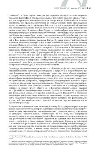 > 61метαπαραдигмα выпуск 07 > 2015
схвачена»71
. В таком случае очевидно, что гармония между естественно-научным
разумом и философией, религией необходима для самого научного знания, тем бо-
лее, что современная естественная наука, следуя мысли В. Гейзенберга, намного
отчетливее, чем прежняя, напоминает об  упорядоченности всего происходящего
в природе вокруг единого средоточия. Вместе с тем при определенной абсолютиза-
ции естественно-научного знания открывается возможность для конфронтации,
на опасность которой указывал Гете. Характер такой конфронтации можно весьма
плодотворно передать в символических образах В. Гейзенберга в виде противостоя-
ния Христа и иудаизма. Христос выступает символом живой связи бытия и понятия,
ибо призывает к конкретной полноте Богопознания — к насыщению представле-
ний о  Боге всеконкретными реалиями Бытия. Он несет конкретный монотеизм,
в котором конкретно-универсальное в виде Личного Бога раскрывается личному
человеку. Иудаизм же желает остаться в пределах достигнутой формальной «пра-
вильности» единобожия, заменяя конкретику Богопознания и  Богоявления от­
влечениями абстрактного монотеизма, символизируя тем самым утрированный
естественно-научный разум, формулирующий физикалистские концепции, остав-
ляющие человека один на  один с  отвлеченными понятиями, устанавливающий
в них предел познания как такового. Отсюда возникает радикальное противостоя-
ние физикализма и метафизики (образ Христа) как религиозной философии, пере-
шагивающей грань физического познания ради обретения подлинно всеобщего —
конкретно-всеобщего, реального абсолютного бытия.
Оппонируя метафизике или стремясь встать ей на замену, физикализм оказывается
неспособен создать полноценную философию и прорваться к внефизическому бы-
тию. Физикалистский проект своеобразно увязает на  уровне абстрактно-общего
и заходит в познавательный тупик. Понятия физики здесь «универсализируются»,
а философские категории «физикализируются». И те, и другие лишаются присущего
им аутентичного содержания, превращаются в  псевдонаучные понятия с  харак­
терным псевдонаучным стилем использования. Вопреки ультрасциентистским де-
кларациям, физикализм начинает плодить псевдопонятия и  псевдопредложения,
которые не  имеют ничего общего ни  с  формально-эмпирическими науками,
ни  с  философско-метафизическим знанием. Однако закрепиться на  этом рубеже
для физикализма оказывается крайне сложной задачей. И если путь к подлинной
метафизике для физикализма оказывается невозможен, то дорога назад к донауч-
ному, обыденному мышлению оказывается вполне доступна. Так физикализм, ис-
черпав свой смысловой потенциал, по самой логике своего развития возвращается
к наивному реализму.
Возвращение от физикализма к наивному реализму было прекрасно продемонстри-
ровано неопозитивизмом, который вынужденно пошел по смягчению своих требо-
ваний к языку, отказавшись от научно-физических стандартов в пользу пониженно-
го стандарта «вещного языка», означающего не  что иное, как возвращение
к наивно-реалистическому мироощущению. Если попытка простроить универсаль-
ное физическое знание оказывается неудачной, то остается лишь квазионтология
вещи  — последнее и  самое «основательное» прибежище борцов с  метафизикой.
И в этом смысле физикализм всегда несет в себе перспективу реистической редук-
ции как гарантированного пристанища от безысходных попыток всеобъемлющего
сциентистского проекта. В  таком случае «вещный язык» (thing-language, reistic
language72
), то есть язык, в котором формулируются предложения о вещах, который
71	 См.: Heisenberg W. Philosophie. Le manuscript de 1942 / Introduction et traduction de Catherine Chevalley. P., 1998.
P. 269.
72	 Вещный язык также именовался Р. Карнапом как реистский язык (reistic language), причем Р. Карнап осознанно
использовал терминологию Т. Котарбинского. Cм., например: Rudolf Carnap. Replies and Systematic / The Philosophy of
Rudolf Carnap. Edited by Paul A. Schilpp. Volume XI in the Library of Living Philosophers. 1963. P. 868.
 