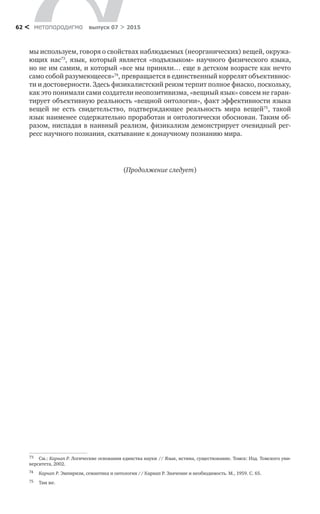 метαπαραдигмα выпуск 07 > 201562 <
мы используем, говоря о свойствах наблюдаемых (неорганических) вещей, окружа-
ющих нас73
, язык, который является «подъязыком» научного физического языка,
но не им самим, и который «все мы приняли… еще в детском возрасте как нечто
само собой разумеющееся»74
, превращается в единственный коррелят объективнос-
ти и достоверности. Здесь физикалистский реизм терпит полное фиаско, поскольку,
как это понимали сами создатели неопозитивизма, «вещный язык» совсем не гаран-
тирует объективную реальность «вещной онтологии», факт эффективности языка
вещей не  есть свидетельство, подтверждающее реальность мира вещей75
, такой
язык наименее содержательно проработан и онтологически обоснован. Таким об-
разом, ниспадая в наивный реализм, физикализм демонстрирует очевидный рег-
ресс научного познания, скатывание к донаучному познанию мира.
(Продолжение следует)
73	 См.: Карнап Р. Логические основания единства науки // Язык, истина, существование. Томск: Изд. Томского уни-
верситета, 2002.
74	 Карнап Р. Эмпиризм, семантика и онтология // Карнап Р. Значение и необходимость. М., 1959. С. 65.
75	 Там же.
 