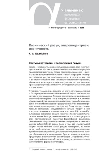 > метαπαραдигмα выпуск 07 > 2015
> альманах
	 богословие	
	 философия
	 естествознание
Космический разум, антропоцентризм,
иконичность
А. А. Калмыков
Контуры категории «Космический Разум»
Разум — реальность, сама собой доказывающая факт своего су-
ществования, ибо уже постановка вопроса «что же есть разум?»
предполагает наличие не только предмета осмысления — разу-
ма, но и инструмента осмыс­ления — опять же разума. Факт су-
ществования разума самодоказателен, а  этого-то как раз
и  не  может простить ему мыслящее человеческое существо,
ибо видит в этом определенное наступление на свои законные
права лицензировать реальность посред­ством доказательства
и осмысления.
Думается, что одним из выходов из этого логического тупика
и было рож­дение понятия «Космический Разум» как отражаю-
щего нечто неизмеримо большее и целостное, нежели видовое
свойство homo sapiens. Так и говорил, напри­мер, В. Соловьев:
«Космический ум в явном противоборстве с перво­бытным хао-
сом и в тайном соглашении с раздираемою этим хаосом миро-
вою душою или природою, которая все более поддается мыс-
ленным внушениям зиждительного начала, творит в  ней
и через нее сложное и великолепное тело нашей Вселенной?»1
.
В. Соловьев попытался придать понятию «Космический Разум»
онтологический статус, но оно оказалось всего лишь результа-
том противоречивой теоретико-философской рефлексии,
окончательно запутавшейся в своих спекуляциях и силлогиз-
мах на  рубеже XIX–XX  веков. Дело в  том, что «Космический
Разум» может являться какой угодно катего­рией, но  никак
не научной, поскольку предполагает определенное интеллек-
туальное превос­ходство над человеком той реальности, кото-
рая обозначается этими словами. Будь то ноосфера, природа,
продвинутая инопланетная цивилизация («водителей летаю-
щих тарелок») или что-либо иное в этом духе, предполагающее
материальную форму своего бытия.
1	 Соловьев В. Красота в природе // Русский космизм. М., 1993. С. 97.
 