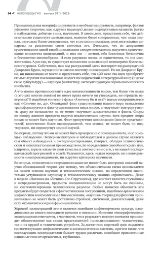 метαπαραдигмα выпуск 07 > 201564 <
Принципиальная неверифицируемость и необъективируемость, например, фактов
уфологии (впрочем, как и других паранаук) делает недопустимым назы­вать факты
и наблюдения, добытые в них, научными. В самом деле, представим себе, что дей­
ствительно существует цивилизация, намного более совершенная, чем наша зем-
ная, настолько более совершенная, что в состоя­нии посылать свои летательные ап-
параты на  расстояния сотен световых лет. Очевидно, что из  допущения
существования одной такой цивилизации следует немедленно допустить существо-
вание множества цивилизаций, и  имя им  — легион, ибо Вселенная бесконечна
и бесконечно многообразна. И если разумная жизнь не единственна, то она мно-
жественна. А раз так, то существует множество циви­лизаций неизмеримо более вы-
сокого уровня. Собственно, наш ход рассужде­ний здесь повторяет ход рассуждений
Джордано Бруно, осужденного именно поэтому инквизицией. Но ни Джордано Бру-
но, ни инквизиция не могли и представить себе, что в XX веке эта идея приобретет
столько горячих поклонников и соз­даст специфический литературный жанр (и даже
свою субкультуру) — научную фантастику, эксплуатирующую образы космического
ино­бытия.
А что можно противопоставить идее множественности миров, тем более что наука
(а это уже многие поняли) не имеет права ничего ни утверждать, ни отрицать на-
верняка? В подобном контексте фраза «А почему бы и нет?» подчас воспринима­ется
как «Конечно же, да». Очевидный факт существования нашего мира немедленно
трансформируется в факт существования иных миров, а «научные» контраргумен-
ты сразу  же натыкаются на  не менее «научные» доказательства и  факты. Споры
по поводу данного предмета ведутся исключительно научно, хотя предмет спора
никак не может быть научным. Факт присутствия цивилизации (или ее представи-
телей) качественно более высокоразвитой, чем земная, не  мо­жет быть ни  под-
твержден, ни опровергнут земной наукой.
Во-первых, потому что он не может быть проверен ни с помощью опыта, ни с помо-
щью наблюдения. Экспериментатором и наблюдателем в данном случае является
сам объект наблюдения и экспериментирования, который, обладая технологиче­
ским и интеллектуальным превосходством, по определению спо­собен открыть или,
напротив, скрыть какие-то свои качества в соответствии с его, а не нашей исследо-
вательской программой и волей. Разумеется, здесь нельзя говорить ни о повторяе-
мости и воспроизводимости, ни о других крите­риях научности.
Во-вторых, относительно сверхцивилизации не может быть построено ни­какой на-
учно-обоснованной теории уже потому, что объяснительная схема основывается
на  нашем земном научном и  технологическом знании, по  определению значи­
тельно уступающем научному и  технологическому знанию «пришельцев». Даже
в модели «Пикника на обочине» (по Стругацким), где контакт является слу­чайным
и  непреднамеренным, предметы иноцивилизации не  могут быть ни  по­знаны,
ни  систематизированы человеческим разумом. Любые попытки объяс­нить эти
предметы будут сводиться к фантастическим построениям, подобным архаическим
мифологиям и космологиям. Иными словами, «научная» теория для уфологии прин­
ципиально не может быть достаточно стройной, системной, доказательной, даже
если ограничиться одной феноменологией.
Хорошей иллюстрацией этого является новейшее мифотворчество куль­тур, нахо-
дившихся до самого последнего времени в изоляции. Многими этно­графическими
экспедициями отмечается, в частности, что в результате некоего контакта происхо-
дит обожествление как самих представителей «цивилизован­ного» человечества,
так и их орудий и технических устройств. За достаточно короткий срок создаются
соответствующие мифологические и космологиче­ские системы, причем такие, что
последующим исследователям бывает трудно различать новейшие привнесенные
наносные слои от органичных, глубинных.
 