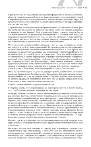 > 65метαπαραдигмα выпуск 07 > 2015
В результате как ни стараются уфологи демистифицировать и рационализи­ровать
объекты своих исследований, они все равно предстают перед остальной ученой
и  неученой публикой в  виде причудливых явлений непосюстороннего мира, что
привлекает к ним лишь любителей галлюцинаций и отвращает привержен­цев стро-
гого научного метода.
А проблема тем не менее остается и вопросы остаются. Если многочисленные фак-
ты, собранные уфологами, не являются научными (а это мы, кажется, доказали),
то являются ли они фактами? Если это все-таки факты, то какого рода эти факты
и  в  каком контексте их необходимо рассматривать? И, наконец, если нам даже
удаст­ся найти адекватный контекст и мы все для себя проясним, то останется глав-
ный вопрос: что значат все эти ино-со-бытия (поскольку совмещаются пласты бы-
тия и ино-бытия) для нашей жизни, культу­ры и цивилизации?
Ответ на первый вопрос может быть простым — «нет», и тогда все осталь­ные вопро-
сы снимаются. Но будет ли он правильным? Достаточно трудно опровергнуть десят-
ки тысяч свидетельств, оставшиеся материальные следы и  т. п. Увы, проще при-
знать: да, что-то действительно было, чем отмахнуться от всего этого. Но если это
не научный факт, то какой? В какую систему он может быть вписан? В художествен-
но-эстетическую, в магико-паранаучную, в суевер­но-бытовую? Образ, отрефлекси-
рованный и материализованный научной фан­тастикой, саморазоблачающийся че-
рез онаучивание химер или фантасмагорию науки, фантом массового сознания,
существующий только в нем, или материа­лизованная галлюцинация, предстающая
телесно и предметно вовне сознания, или и в самом деле «зеленые человечки» —
наши будущие, а быть может, настоящие поработители или благодетели?
Итак, мы не можем научно ни доказать, ни опровергнуть, ни объяснить мно­жество
подобных фактов ино-со-бытийного ряда. Их принятие и объяснение есть акт сво-
бодного выбора, но если мы действительно собираемся сделать его созна­тельно,
то обязаны предвидеть последствия. И от того, как мы решим вопрос, возможно,
будет зависеть наше развитие и наше достоин­ство.
В таком случае мы имеем следующие возможности.
Во-первых, сузить свое мировоззрение до  невосприимчивости к  таким фактам,
то есть добровольно закрыть свои глаза и заткнуть уши.
Во-вторых, признать свое более низкое, интеллектуально униженное положение пе-
ред многими другими, онтологически чуждыми, непознаваемыми, потенци­ально
агрессивными, многообразными и многоликими существами, обещать им свою по-
корность, отказаться не только от своей свободы, но и от ее иллюзии, от личностно-
го достоинства, фактически ставя себя в положение раба перед враждебной непо-
нятной силой, то есть отказаться от всего себя человеческого и продолжать собирать
реликвии явлений многоликих «космических господ». Сегодня представляется, что
отцы-инквизиторы именно в  этом увидели опас­ность учения Джордано Бруно
о множественности миров. В их глазах отказ от гео­центризма логически приводил
к отказу от антропоцентризма, то есть к радикальному космоцентризму — к пора-
бощению человека неизвестным космическим силам и стихиям.
Наконец, признать эти явления откровениями сверхъестественной природы, нема­
териальными и трансцендентными по сути, требующими соответствующего к себе
отношения.
Последнее, впрочем, есть хождение по тонкому льду, под которым скрыва­ются хо-
лодные темные воды спиритуализма и магии, что мало чем отличается от призна-
ния материальности пришельцев. Не столь важно, являются ли «водители тарелок»
биологическими существами или духами, сколько осознавать возмож­ность управ-
ления их поведением опасной иллюзией, равно как и управление духами на спири-
 