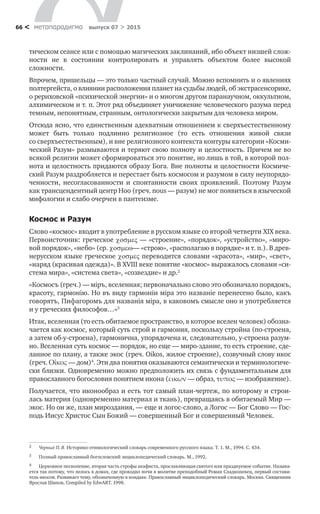 метαπαραдигмα выпуск 07 > 201566 <
тическом сеансе или с помощью магических заклинаний, ибо объект низшей слож-
ности не  в  состоянии контролировать и  управлять объек­том более высокой
сложности.
Впрочем, пришельцы — это только частный случай. Можно вспомнить и о явлениях
полтергейста, о влиянии расположения планет на судьбы людей, об экстрасенсорике,
о рериховской «психической энергии» и о многом другом паранаучном, оккультном,
алхимическом и т. п. Этот ряд объединяет уничижение человеческого разума перед
темным, непонятным, странным, онтологически закрытым для человека миром.
Отсюда ясно, что единственным адекватным отношением к сверхъестественному
может быть только подлинно религиозное (то  есть отношения живой связи
со сверхъестественным), и вне религиозного контекста контуры категории «Косми-
ческий Разум» раз­мываются и теряют свою полноту и целостность. Причем не во
всякой религии может сформироваться это понятие, но лишь в той, в которой пол-
нота и целостность придаются образу Бога. Вне полноты и целостности Космиче-
ский Разум раздробляется и перестает быть космосом и разумом в силу неупорядо-
ченности, несогласованности и  спонтанности своих проявлений. Поэтому Разум
как трансцендентный центр Ноо (греч. nous — разум) не мог появиться в языческой
мифологии и слабо очерчен в пантеизме.
Космос и Разум
Слово «космос» входит в употребление в русском языке со второй четвер­ти XIX века.
Первоисточник: греческое  — «строение», «порядок», «устройство», «миро-
вой порядок», «небо» (ср. — «строю», «распо­лагаю в порядке» и т. п.). В древ-
нерусском языке греческое  переводится словами «красота», «мир», «свет»,
«наряд (красивая одежда)». В XVIII веке понятие «космос» выража­лось словами «си-
стема мира», «система света», «созвездие» и др.2
«Космосъ (греч.) — мipъ, вселенная; первоначально слово это обозначало порядокъ,
красоту, гармонiю. Но въ виду гармонiи мiра это названiе перенесено было, какъ
говорятъ, Пифагоромъ для названiя мiра, в каковомъ смысле оно и употребляется
и у греческих философов…»3
Итак, вселенная (то есть обитаемое пространство, в которое вселен человек) обозна-
чается как космос, который суть строй и гармония, поскольку стройна (по-строена,
а затем об-у-строена), гармонична, упорядочена и, следовательно, у-строена разум-
но. Вселенная суть космос — порядок, но еще — миро-здание, то есть строение, сде-
ланное по плану, а также экос (греч. Oikos, жилое строение), созвучный слову икос
(греч. Οἶκος — дом)4
. Эти два понятия оказываются семантически и терминологиче-
ски близки. Одновременно можно предположить их связь с фундаментальным для
православного богословия понятием икона (εικων — образ, τυπος — изображение).
Получается, что иконообраз и есть тот самый план-чертеж, по которому и строи-
лась материя (одновременно материал и ткань), превращаясь в обитаемый Мир —
экос. Но он же, план мироздания, — еще и логос-слово, а Логос — Бог Слово — Гос-
подь Иисус Христос Сын Божий — совершенный Бог и совершенный Человек.
2	 Черных П. Я. Историко-этимологический словарь современного русского языка. Т. 1. М., 1994. С. 434.
3	 Полный православный богословский энциклопедический словарь. М., 1992.
4	 Церковное песнопение, вторая часть строфы акафиста, прославляющая святого или празднуемое событие. Называ-
ется так потому, что пелось в домах, где проводил ночи в молитве преподобный Роман Сладкопевец, первый состави-
тель икосов. Развивает тему, обозначенную в кондаке. Православный энциклопедический словарь. Москва. Священник
Ярослав Шипов, Compiled by EdwART. 1998.
 