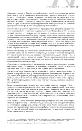 > 67метαπαραдигмα выпуск 07 > 2015
Смысловая плотность близких понятий делает их порой неразличимыми, как бы
­водит по кругу, но это движение открывает новые смыслы. А новые соче­тания по­
нятий, их порой искусственное соединение, тавтологичное внутрен­не, еще более
контрастно проявляет вложенные в них значения. Например, актуальнейшая и ши-
рочайшая экология, определенная своим создателем Э. Геккелем как узкое направ-
ление в  науке о  жизненной сре­де определенного вида организмов, со  временем
приобрела иной статус, далеко выходящий за рамки биологии.
Э. Каппом был предложен термин органо-проекция5
, чтобы уподобить орудия и тех-
нические устройства естественно выросшим органам. По отцу Павлу Флоренскому,
который развивал этот подход, техника трактуется как сколок с живого тела или,
точнее, с жизненного телообразующего начала; живое человеческое тело есть пер-
вообраз всякого технического устройства6
. «Органопроекция» как форма жизнеде-
ятельности рассудочного существа приводит к тому, что в предметной деятельнос-
ти человек моделирует свои собственные органы, распространяя себя в мир. А это
значит, что техногенное давление на жизненную среду есть давление не машины,
а человека как биологического существа. И экологическая проблема сводится к про-
блеме антропологической.
Противостоит этому давлению опять же человеческое свойство разумно­сти и ду-
ховности, но уже не как биологическое рацио, а как ему трансцендентное рацио.
Вот почему экология оказалась связана с такими понятиями, как «ойкос», «икос»,
«иконический», «икона» и конечно «логос». Уместно также вспомнить церковную
икономию (греч. οἰκονομία, букв. «домостроительство»), под которой подразумева-
ется домостроительство спасения.
«Экология»  — «домословие» — в  буквальном переводе означает словие (логика)
оби­таемого дома, обустроенного и  освоенного человеком, в  качестве которого
предстает и он сам (как дом души), и весь тварной мир — весь Космос.
Что это такое Разум вообще и Разум, возведенный в ранг космического? Можно ли
ставить знак равенства между космосом-порядком и Космическим Разумом и, да-
лее, Логосом? В сущности, космос разумен онтологически, от на­чала. По определе-
нию нет, казалось бы, особого смысла складывать в одно по­нятие космос и разум.
Но, с другой стороны, всякая разумность в отличие от нераз­умности уже есть гармо-
ния и порядок.
Разум оказывается еще и условием получения знания (гнозиса — от греч. γνώσις —
«знание»), то есть условием познания (в узком смысле мистического), еще и волей
(следовательно, и свобода, и выбор, и вина, и ответственность, и грех, и спасение
и т. д.), еще и советом и советованием (то есть личностность, ипостасность и даже
трех-ипостасность, поскольку для того, чтобы был совет, надо кому-то советовать
и с кем-то советоваться), а корневое «ум» — образ мыслей, по-мышление, умо-со-
зерцание, раз-мышление.
Если космос — нечто статичное и бытующее пространственно или внепростран­
ственно, то разум всегда — становление, динамика, процесс, разворачи­вающийся
во времени или над временем. Тогда к Космическому Разуму оказы­ваются приме-
нимы и пространственные, и временные атрибуты. Имманентно или трансцендент-
но — это другой вопрос. Ответ на него зависит от того, счита­ем ли мы Космиче­ский
Разум тварным или нетварным.
5	 См.: Карр Е. Grundlinieneiner Philosophie der Technik, Westermann, 1877. На русском языке некоторые главы этой
книги были опубликованы в: Капп Э., Кунов Г., Нуаре Л., Эспинас А. Роль орудия в развитии человека. Л., 1925.
6	 См.: П.  А. Флоренский. Органопроекция // Декоративное искусство. 1969. № 12. С. 149–162.
 