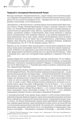 метαπαραдигмα выпуск 07 > 201568 <
Тварный и нетварный Космический Разум
Исследуя категорию «Космический Разум», следует прежде всего научиться разли-
чать тварный и нетварный Разум. Тварный в той или иной степени телесен и мате-
риален (то есть сделан из материала и сам — материал для чего-то), нетварный же
духовен в чистом виде, то есть Божественен.
«Нетварность» и «бестелестность» в полном смысле этого понятия может быть отне-
сена только к Творцу. Игнатий Брянчанинов в «Слове о человеке» отмечает в этой
связи, что «Святой Иоанн Дамаскин говорит: бестелесным и невещественным на-
зывается Ангел по сравнению с нами. Ибо все, в сравнении с Богом, единым несрав-
нимым, оказывается грубым и  вещественным. Одно только Божество в  строгом
смысле невещественно. Они невидимы. Впрочем, и сие свойство принимается от-
цами ограниченно: Ангел, душа, демон, говорит святой Дамаскин, хотя и не имеют
грубости телесной, но так же имеют вид и ограниченность, свойственную своей
природе. Одно Божеское существо неописанно, совершенно безвидно, необразно
и неограниченно» (Гл. 97. С. 95–96. Издание седьмое, 1857 г.)7
.
Впрочем, не все так просто. Ведь само различие в том или ином конкрет­ном случае
между этими двумя категориями может быть и не постигнуто нашим тварным ра­
зумом. Особенно если ограничиться при таких попытках лишь дискурсивным зна-
нием, формальной и житейской логикой. Но есть и другой спо­соб познания — Вера
и духовный опыт, через него нетварный Разум проявляет и открывает Себя чело­
веку.
Тварные формы Ноо сегодня понимаются чересчур технологично. То это глобаль-
ная телекоммуникационная человеко-машинная система (например, по академику
Моисееву), то результат эволюции вселенной (Т. Шарден), то само­организующийся
хаос (по И. Пригожину) и т. п.8
Близкий смысл имеет и понятие «психическая энер-
гия», предложенное Рерихами.
Мистики (подобно Даниилу Андрееву) рисуют сложную и сме­шанную картину не-
бесной иерархии Разума. «Все неисчислимые мириады монад распадаются… на две
онтологически различные категории. Одна — монады богорожденные. Их немного.
Они крупнее масштабно, они непосредственно вышли из  непостижимых глубин
Творца, они предназначены к водительству Мирами и с самого начала присту­пают
к нему, не зная ни падений, ни срывов и в дальнейшем только возрастая от силы
к силе, от славы к славе. Тайну их Божественного рождения не постигает и не по­
стигнет никто, кроме них самих. В Шаданакаре (то есть на Земле. — А. К.) к числу
богорожденных монад принадлежит Планетарный Логос (по  мысли Андреева,
имевший воплощение в облике Иисуса Христа. — А. К.), Эвента-Свентана (будущая
иметь воплощение “жены, облеченной в солнце”, Ап. 12–1:17. — А. К.), демиурги
сверхнародов, Великие Сестры и некоторые из Вер­ховных Иерархий»9
.
С культурологической точки зрения можно увидеть в этой эстетико-космогониче­
ской реконструкции Даниила Андреева черты ренессансной реанимации античных
богов, переодетых в экзотические ведические одежды. Справедливости ради следу-
ет сказать, что Россия безболезненно прошла мимо европейской эпохи Возрожде-
ния, сохраняя представление о христоцентричности мира, вплоть до начала XX века
с его увлечением оккультизмом и мистикой. Это явление уже с позиции нашего вре-
мени можно однозначно трактовать как то, что предвещало и сопровождало соци-
альную катастрофу  — большевизм и  духовную катастрофу  — массовый атеизм.
7	 Святитель Игнатий Брянчанинов. Слово о человеке. Том. 3. Примечания 53. URL: http://www.biblioteka3.ru/
biblioteka/ignatiy_br/tom_3/txt33.html.
8	 См.: Калмыков А. А. Новая общенаучная парадигма и Мир Божий // Человек. Общество. Вселенная. М.: ГАВС, 1994.
9	 Андреев Д. Л. Роза мира. М., 1991. С. 111.
 