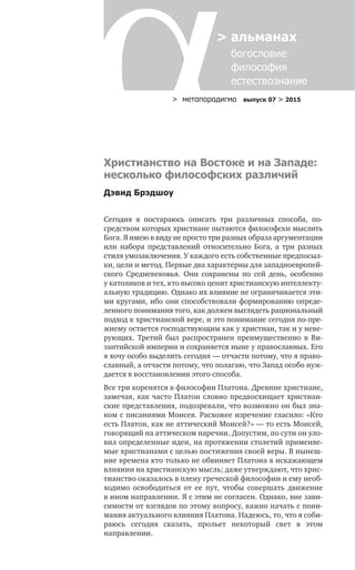 > метαπαραдигмα выпуск 07 > 2015
> альманах
	 богословие	
	 философия
	 естествознание
Христианство на Востоке и на Западе:
несколько философских различий
Дэвид Брэдшоу
Сегодня я  постараюсь описать три различных способа, по­
средством которых христиане пытаются философски мыслить
Бога. Я имею в виду не просто три разных образа аргумен­тации
или набора представлений относительно Бога, а  три разных
стиля умозаключения. У каждого есть собственные предпосыл-
ки, цели и метод. Первые два характерны для западноевропей-
ского Средневековья. Они сохранены по  сей день, особенно
у католиков и тех, кто высоко ценит христиан­скую интеллекту-
альную традицию. Однако их влияние не ограничивается эти-
ми кругами, ибо они способствовали формированию опреде-
ленного понимания того, как должен выглядеть рациональный
подход к христианской вере, и это понимание сегодня по-пре-
жнему остается господствующим как у хрис­тиан, так и у неве-
рующих. Третий был распространен пре­имущественно в  Ви-
зантийской империи и сохраняется ныне у православных. Его
я хочу особо выделить сегодня — отчасти потому, что я право-
славный, а отчасти потому, что полагаю, что Запад особо нуж-
дается в восстановлении этого способа.
Все три коренятся в философии Платона. Древние христиане,
замечая, как часто Платон словно предвосхищает христиан­
ские представления, подозревали, что возможно он был зна-
ком с писаниями Моисея. Расхожее изречение гласило: «Кто
есть Платон, как не аттический Моисей?» — то есть Моисей,
говорящий на аттическом наречии. Допустим, по сути он уло-
вил определенные идеи, на протяжении столетий применяе-
мые христианами с целью постижения своей веры. В нынеш-
ние времена кто только не обвиняет Платона в искажающем
влиянии на христианскую мысль; даже утверждают, что хрис-
тианство оказалось в плену греческой философии и ему необ-
ходимо освободиться от  ее пут, чтобы совершать движение
в ином направлении. Я с этим не согласен. Однако, вне зави-
симости от взглядов по этому вопросу, важно начать с пони-
мания актуального влияния Платона. Надеюсь, то, что я соби-
раюсь сегодня сказать, прольет некоторый свет в  этом
направлении.
 