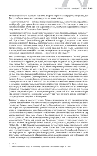 > 69метαπαραдигмα выпуск 07 > 2015
Антихристианскую позицию Даниила Андреева ярко иллюстрирует, например, тот
факт, что Логос также интерпретируется на языке монад.
«Планетарный Логос — великая богорожденнаая монада, Божественный разум на-
шей брамфатуры, древнейшая, самая первая из ее монад. Ее отличие от всех осталь-
ных заключается в том, что она выражает собою, как Слово выражает Говорящего,
одну из ипостасей Троицы — Бога-Сына»10
.
При этом пантеистично-политеистичная космогония Даниила Андреева оказывает­
ся в той или иной степени близкой софиологии, как «классической» (В. Соловьев,
Н. А. Бердяев, отец Павел Флоренский, отец Сергий Булгаков и др.), так и сегодняш-
ней. Признание Софии — Премудрости Божией, которую Д. Андреев также считал
одной из  ипостасей Троицы, последователи софиологии обозначают как creation
not creature — творение, но не тварь. В этом, на наш взгляд, и заключается основное
проти­воречие. Действительно, как может тварная София быть одновременно
и нетварной Личностью (Ипостасью), и творением, но не тварью? Еще один допол-
нительный иерархический уровень — но зачем он, что он дает?
Увы, тут очевидно наступление на неслиянность и нераздельность Святой Троицы.
Если допустить наличие еще одной ипостаси, а значит включить ее в не­раздельность
и неслиянность с другими, то тогда, если она суть творение, то и другие ипостаси
тоже могут быть творениями, за  исключением, может быть, трансцен­дентного
по отношению к самой Троице Творца. Но если принять существование такого над­
ипостасного Творца, то  уже этим будет отрицаться его ипостасность (личност-
ность), оставляя за ним только качество усии (сущностности). Этот вопрос уже дав-
но был решен на Вселенских Соборах, в результате чего и появились понятия «усия»
(сущность), «омоусиос» (единосущность) и «ипо­стась» (личность) и был отчеканен
Символ Веры, отсекавший всякое толкование, разрушающее единство единосущно-
сти и трехипостасности Божества11
. Но отголоски манихейства и гностицизма живы
и сегодня и, как ни печаль­но, активно внедряются в религиозную философию, а да-
лее в науку и в обыден­ную жизнь. Во всяком случае, не погружаясь в сложно пере-
плетенные структуры тон­ких миров и избегая всевозможных creation not creature
(то есть тварно-нетварных и нетварно-тварных сущностей, коих мысленно постро-
ить можно бесконеч­ное множество), следует все-таки признать четкое онтологиче-
ское разделение тварного и нетварного.
Тварность мира и, соответственно, Разума независимо от  его принадлежно­сти
(то есть человеческого или нечеловеческого) приводит к выводу о неполноте наше-
го видения Разума, о его сокрытой части. Тварный разум — лишь бледное отраже-
ние в туск­лом зеркале образа Разума нетварного. Степень его контраст­ности и чет-
кости и, соответственно, нашей способности ясного видения Про­мысла (а это и есть
Божественный Разум) оказывается зависимой от целостно­сти нашей личности. Эту
мысль находим у апостола: «Когда я был младенцем, то по-младенчески говорил,
по-младенчески мыс­лил, по-младенчески рассуждал; а как стал мужем, то оставил
младенческое. Те­перь мы видим как  бы сквозь тусклое стекло, гадательно, тог-
да же — лицем к лицу; теперь знаю я отчасти, а тогда познаю, подобно как я познан»
(1 Кор. 13, 11–12). Тусклые зеркала нашего личностного бытия прикрывают собой
встречу (сретение) лицом к лицу с Самим Богом. Чем более через нас повреждается
мир, тем более тускнеет зеркало и отдаляется от нас и в нас Образ Божий. Вот источ-
ник неразрешимых противоречий и страданий. Деятельность человека есть онто-
логическая не­обходимость обретения рефлексии, сама она есть вид рефлексии, ибо
только в таком ракурсе она вообще имеет какой-либо смысл.
10	 Там же.
11	 О триадологических спорах см., например: Карташев А. В. Вселенские Соборы. М., 1994.
 