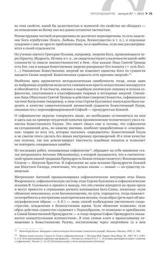 > 71метαπαραдигмα выпуск 07 > 2015
из этих свойств, какой бы целостностью и полнотой это свойство ни обладало —
по отношению ко Всему оно все равно останется частностью.
Реконструкция частной первопричины не достигает первопричины, то есть наделе-
ние Бога атрибутами (Благо, Любовь, Разум, Всемогущество и т. п.), и от­дельные
суждения о них не просто приблизительны, но и ошибочны, если они рассматрива-
ются в своей отдельности.
По учению святого Григория Паламы, например, энергии Бога, проявляющиеся че-
рез Красоту, Мудрость, Истину и т. п., не свидетельствуют о наличности ка­кой-либо
сложности (в смысле множественности) в Нем. «Как каждое Лицо Святой Троицы
есть Бог, так и каждая Божественная энергия раскрывает Его полноту (= есть Бог).
(…) Умножение Божественных энергий не  изменяет единства Бога по  сущности
высшего Своих энергий: Божественная сущность есть причина энергий»13
.
Особенно ярко проявляется методологическая ошибочность тогда, ког­да один
из выбранных атрибутов полагается главным или просто искусственно изолируется
и обособляется. В частности, именно в подобную логическую ловушку и попала со-
фиология, запутавшаяся в классификации тварных и нетварных энергий. Смеши-
вая Лица (Ипостаси) Святой Троицы и действия (энергии) Божества, софинианское
частное богословие (например, в лице отца Сергия Булгакова) вынуждено было вы-
делять в  качестве самостоятельной личностной сущности Божественный Разум,
связы­вая его с персонифицированной Софией — премудростью Божией.
О софинианстве вкратце говорилось выше, но  необходимо остановиться на  нем
и здесь как на примере неудачной попытки проникновения человеческо­го ума в та-
инства Божественного Разума. Это имеет смысл еще и  потому, что софиология
на сегодняшний день, по нашему мнению, наиболее проработанная и «совершен-
ная» теория из  всех тех, которые пытались «опредметить» Боже­ственный Разум
и не смогли этого сделать без явных внутренних противоречий. И в этом качестве
она полезна, так как демонстрирует тщетность подобных по­пыток и  позволяет
не повторять совершенных ошибок.
Из последних работ, посвященных софиологии14
, обращает на себя внима­ние ста-
тья митрополита Антония (Мельникова), в которой указывается, что в святоотече­
ской православной традиции Премудрость Божия отождествляет­ся с Воплощенным
Словом — Иисусом Христом. В софиологии же шли иска­ния Премудрости Божией
вне Ипостаси Господа, отвлеченно, что делало гнозис — знание — по существу са-
моцелью.
Митрополит Антоний проанализировал софиологические интуиции отца Павла
Флоренского, софиологическую систему отца Сергия Булгакова и софиологические
искания В. Соловьева и пришел к выводу, что эти учения находятся на грани ереси
и могут привести к отрицанию догмата воплощения Бога-Слова, поскольку «если
обожение невозможно, если Боговоплощение, по сути, отрицает­ся, тогда появляет-
ся потребность в построении аллегорических мозаик, тогда образ (речь идет об ико-
нографическом образе. — А. К.) — лишь способ воз­буждения умственного сладо-
страстия, вожделения к  безипостасным идеям. Если обожение возможно, если
образ действия сущностно соединяет с Первообразом, то возможно и приобщение
к Самой Божественной Прему­дрости — и тогда тварная София-Премудрость оказы­
вается концептуальным излишеством». В  этих словах ключ к  православному от­
ношению к  Божественному Разуму, постигаемому через энергийное (а  в  нем
13	 Мейендорф Иоанн. Введение в святоотеческое богословие (конспекты лекций). Вильнюс–Москва, 1992. С. 348.
14	 Можно также указать: Струве Н. Спор о софиологическом // Вестник РХД. Париж–Нью-Йорк. М., 1987. № 1 (149).
С. 5–6; Уста проповедника изрекают премудрость… Отклик на статью Н. К. Г. «…И еллины премудрости ищут» (заметки
о софиологии). Там же. С. 12–45 (Полемика вокруг статьи митрополита Антония).
 
