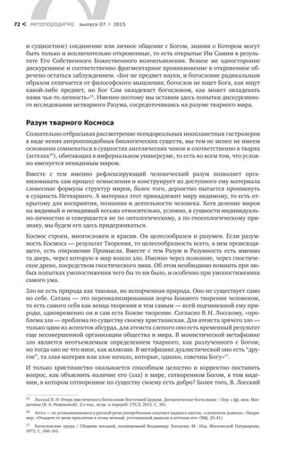 метαπαραдигмα выпуск 07 > 201572 <
и сущностное) соединение или личное общение с Богом, знания о Котором могут
быть только и исключительно откровенные, то есть открытые Им Самим в резуль-
тате Его Собственного Божественного во­леизъявления. Всякое  же односторонне
дискурсивное и соответственно фрагментарное проникновение в откровенное об-
речено остаться заблуждением. «Бог не предмет науки, и богословие радикальным
образом отличается от философского мышления; богослов не ищет Бога, как ищут
какой-либо пред­мет, но  Бог Сам овладевает богословом, как может овладевать
нами чья-то личность»15
. Именно поэтому мы оставим здесь попытки дискурсивно-
го исследования нетварного Разума, сосредоточиваясь на разуме тварного мира.
Разум тварного Космоса
Сознательно отбрасывая рассмотрение псевдореальных инопланет­ных гастролеров
в виде неких антропоподобных биологических существ, мы тем не менее не имеем
основания сомневаться в сущностях ангелических чинов и соответственно в тварях
(аггелах16
), обитающих в инфернальном универсуме, то есть во всем том, что услов-
но именуется невидимым миром.
Вместе с  тем именно рефлексирующий человеческий разум позволяет орга­
низовывать сам процесс осмысления и конструирует из доступного ему мате­риала
словесные формулы структур миров, более того, дерзостно пытается про­никнуть
в сущность Нетварного. А материал этот принадлежит миру видимому, то есть от-
крытому для восприятия, познания и деятельности человека. Хотя деление миров
на видимый и невидимый весьма относительно, услов­но, в сущности индивидуаль-
но-личностно и совершается не по онтологическо­му, а по гносеологическому при-
знаку, мы будем его здесь придерживаться.
Космос строен, многосложен и красив. Он целесообразен и разумен. Если разум-
ность Космоса — результат Творения, то целесообразность всего, в нем происходя-
щего, есть откровение Промысла. Вместе с тем Разум и Разумность есть именно
та дверь, через которую в мир вошло зло. Именно через познание, через гностиче­-­
ское древо, посредством гностического змия. Об этом необходимо помнить при лю-
бых попытках умо­постижения чего бы то ни было, и особенно при умопостижениях
самого ума.
Зло не есть природа как таковая, но испорченная природа. Оно не существует само
по себе. Сата­на — это персонализированная порча Божиего творения человеком,
то есть самого себя как венца творения и тем самым — всей подчиненной ему при-
роды, одновременно он и сам есть Божие творение. Согласно В. Н. Лосскому, «про-
блема зла — проблема по существу своему христианская. Для атеиста зрячего зло —
только один из аспектов абсурда, для атеиста слепого оно есть временный результат
еще несовершенной организации общества и мира. В монистической метафизике
зло является неотъемлемым определением тварного, как разлученного с  Богом;
но тогда оно не что иное, как иллюзия. В метафизике дуалистической оно есть “дру-
гое”, та злая материя или злое начало, которые, однако, совечны Богу»17
.
И только христиан­ство оказывается способным целостно и корректно поставить
вопрос, как объ­яснить наличие его (зла) в мире, сотворенном Богом, в том виде-
нии, в котором сотворенное по существу своему есть добро? Более того, В. Лосский
15	 Лосский В. Н. Очерк мистического богословия Восточной Церкви. Догматическое богословие / Пер. с фр. мон. Маг-
далины (В. А. Рещиковой). 2-е изд., испр. и перераб. СТСЛ, 2012. С. 381.
16	 Аггел — по установившемуся в русской речи употреблению означает падшего ангела, «служителя дьявола». Напри-
мер: «Отыдите от меня проклятии в огонь вечный, уготованный диаволу и аггелам его» (Мф. 25:41).
17	 Богословские труды / Сборник восьмой, посвященный Владимиру Лосскому. M.: Изд. Московской Патриархии,
1972. С. 160–161.
 