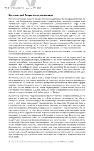 метαπαραдигмα выпуск 07 > 201574 <
Космический Разум невидимого мира
Разум космических существ тонких миров находится как бы посередине между че-
ловеческим Разумом (оразумляющим материальный мир и воплощающимся в ма-
териальном мире) и  Разумом Божественным (трансцендентным миру и  им­
манентным ему). «Ангел есть сущность, одаренная умом, всегда движущаяся,
обладающая свободной волей, бестелесная, служащая Богу, по благодати получив-
шая для своей природы бессмертие, каковой сущности вид и  определение знает
один только создатель. Бестелесной  же она называется, также и  вещественной
по сравнению с нами, ибо все, сопоставляемое с Богом, Который один только — не-
сравним (ни с чем), оказывается и грубым и вещественным потому, что одно только
Божество по истине — невещественно и бестелесно»20
. Обитатели невидимого мира
сотворены как существа личностные. Более того, ангелы сами по себе являются це-
лыми мирами (например, по В. Лосскому), но вот применимо ли к ангелическим
мирам понятие Космического Разума в качестве некой всеобщей целостности?
Возможно ли это, а если возможно, то каковы мировоззренческие послед­ствия та-
кого взгляда? Постараемся разобраться.
Во-первых, наличие космической целостности (системности), интегриру­ющей ра-
зум тварных ангелических миров, придавало бы им статус Космическо­го Субъекта,
то есть ставило бы их в оппозицию к Творцу, исключая Непостижимое из небесной
иерархии. Что, собственно, и произошло, когда некоторые ангелические сущности
(во главе с Люцифером) впали в гордыню, ибо пожелали (а личностность твари
и предполагает свободу желания, воли и ума) быть «как боги» вне единения с Бо-
гом, отчего остались вечно разделяемые в самих себе, вечно озлобленные (зло здесь
как онтологизированная частность, разделение).
Во-вторых, ангелы суть целые миры, среди которых наша Вселенная лишь одна
из  неизмеримого количества тварных ангелических миров, однако находящаяся
по отношению ко всем ним в особом центральном положении. Ангельские сферы-
миры не нужно объединять в не­кую над ними находящуюся, но остающуюся твар-
ной целостность, ибо каждый из таких миров самодостаточен и самосовершенен,
разумеется, в той степени и до той черты, пока эта самодостаточность и самосовер-
шенность остается причастной к Совершенству Творца.
И, наконец, в-третьих, разделенность невидимого мира на ангелов и аггелов, на бо-
гоносных и падших духов уже сама по себе не позволяет рассматривать их как не­
кое целое. Ангелы небесной иерархии, чистые образы Божии всю свободную волю
свою и свой разум направляют исключительно на служение Триединому Богу и,
следовательно, не стремятся и не склоняют человека к какому-либо их интеграль-
ному рассмотрению. Напротив, инфернальное «на­селение» только и делает, что на-
шептывает человечеству одну за другой миро­воззренческие идейки самодостаточ-
ного всеединстсва духовного мира. Языческое (политеисти­ческое) мировоззрение
позволяло аггелическим персонам действовать в человеческом физическом мире
прикровенно, как бы «от себя». Но затем они были побеждены и сброшены со своих
пьедесталов, повержены ниц инкарнационным монотеизмом — откровением Бо-
жественной Личности Сына Человеческого, раскрывшим личностный и  тварный
статус ангелических существ, а также возвысившим личность и природу человека.
Возвращение утраченного былого господства в умах человеческих князь мира сего
видит уже в идеях сциентистского пантеизма, являющегося философско-мировоз-
зренческой основой антихристианского религиозно-научного синтеза, а основным
направлением удара предстает личность человека и ее духовная и космическая цен-
тральность.
20	 См.: Св. Иоанн Дамаскин. Точное изложение православной веры. Глава III. Об Ангелах. М., 1992.
 