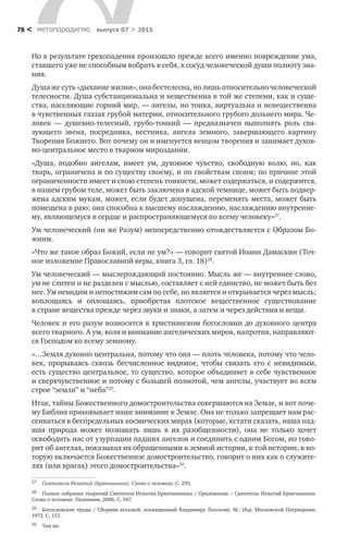 метαπαραдигмα выпуск 07 > 201578 <
Но в результате грехопадения произошло прежде всего именно поврежде­ние ума,
ставшего уже не способным вобрать в себя, в сосуд человеческой души полноту зна-
ния.
Душа же суть «дыхание жизни», она бестелесна, но лишь относительно че­ловеческой
телесности. Душа субстанциональна и вещественна в той же степени, как и суще­
ства, населяющие горний мир, — ангелы, но тонка, виртуальна и невещественна
в чувственных глазах грубой материи, относительного грубого дольнего мира. Че-
ловек  — душевно-телесный, грубо-тонкий  — предназначен выполнять роль свя­
зующего звена, посредника, вестника, ангела земного, завершающего картину
Творения Божиего. Вот почему он и именуется венцом творения и занимает духов-
но-центральное место в тварном мироздании.
«Душа, подобно ангелам, имеет ум, духовное чувство, свободную волю, но,  как
тварь, ограничена и по существу своему, и по свойствам своим; по причине этой
огра­ниченности имеет и свою степень тонкости, может содержаться, и со­держится,
в нашем грубом теле, может быть заключена в адской темнице, может быть подвер-
жена адским мукам, может, если будет допущена, переменять места, может быть
помещена в раю; она способна к высшему наслаждению, наслаждению внутренне-
му, являющемуся в сердце и распространяющемуся по всему человеку»27
.
Ум человеческий (он же Разум) непосредственно отождествляется с Обра­зом Бо-
жиим.
«Что же такое образ Божий, если не ум?» — говорит святой Иоанн Дамаскин (Точ-
ное изложение Православной веры, книга 3, гл. 18)28
.
Ум человеческий — мыслерождающий постоянно. Мысль же — внутреннее слово,
ум не слитен и не разделен с мыслью, составляет с ней единство, не может быть без
нее. Ум невидим и непостижим сам по себе, но является и открывает­ся через мысль;
воплощаясь и  оплощаясь, приобретая плотское вещественное существование
в стране вещества прежде через звуки и знаки, а затем и через действия и вещи.
Человек и его разум возносятся в христианском богословии до духовного центра
всего тварного. А ум, воля и внимание ангелических миров, напротив, направляют-
ся Господом ко всему земному.
«…Земля духовно центральна, потому что она — плоть человека, потому что чело-
век, прорываясь сквозь бесчисленное видимое, чтобы связать его с  неви­димым,
есть существо центральное, то существо, которое объединяет в себе чувственное
и сверхчувственное и потому с большей полнотой, чем ангелы, участвует во всем
строе “земли” и “неба”29
.
Итак, тайны Божественного домостроительства совершаются на Земле, и вот поче-
му Библия приковывает наше внимание к Земле. Она не только запрещает нам рас-
сеиваться в беспредельных космических мирах (которые, кстати сказать, наша пад-
шая природа может познавать лишь в  их разобщенности), она не  только хочет
освободить нас от узурпации падших ангелов и соединить с од­ним Богом, но гово-
рит об ангелах, показывая их обращенными к земной истории, к той истории, в ко-
торую включается Божественное домостроительство, говорит о них как о служите-
лях (или врагах) этого домостроительства»30
.
27	 Святитель Игнатий (Брянчанинов). Слово о человеке. С. 295.
28	 Полное собрание творений Святителя Игнатия Брянчанинова / Приложение / Святитель Игнатий Брянчанинов.
Слово о человеке. Паломник, 2006. С. 567.
29	 Богословские труды / Сборник восьмой, посвященный Владимиру Лосскому. M.: Изд. Московской Патриархии,
1972. С. 151.
30	 Там же.
 