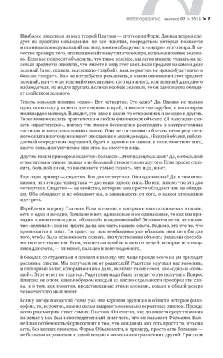 > 7метαπαραдигмα выпуск 07 > 2015
Наиболее известная из всех теорий Платона — его теория Форм. Данная теория сле-
дует из  простого наблюдения: не  все понятия, посредством которых познается
и оценивается окружающий нас мир, можно обнаружить «внутри» этого мира. В ка-
честве примера того, что можно найти внутри этого мира, возьмем понятие зелено-
го. Если вас попросят объяснить, что такое зеленое, вы легко можете указать на зе-
леный предмет и ответить, что имеете в виду этот цвет. Если предмет на самом деле
зеленый (а не, скажем, зеленовато-голубой), вам, вероятно, не нужно будет ничего
больше говорить. Вам не потребуется разъяснять, в каком отношении этот предмет
зеленый, или что он зеленый относительно того или иного, или зеленый для одного
наблюдателя, но не для другого. Если он вообще зеленый, то он однозначно облада-
ет свойством зеленого.
Теперь возьмем понятие «одно». Вот четвертак. Это одно? Да. Однако не  только
одно, поскольку у монеты две стороны и край, и множество зарубок, и миллиарды
миллиардов молекул. Выходит, это одно в каких-то отношениях и не одно в других.
То же можно сказать практически о любом физическом объекте. (Я вынужден ска-
зать «практически», потому что можно бесконечно рассуждать о внутриатомных
частицах и электромагнитных полях. Они не составляют объекты непосредствен-
ного опыта и потому не имеют отношения к моим доводам.) Всякий объект, наблю-
даемый посредством ощущений, будет и одним и не одним, в зависимости от того,
какую связь или уточнение при этом вы имеете в виду.
Другим таким примером является «большой». Этот палец большой? Да, он большой
относительно одного пальца и не большой относительно другого. Если просто спро-
сить, большой ли он, то вы сможете только сказать, что и да, и нет.
Еще один пример — сходство. Вот два четвертака. Они одинаковы? Да, в том отно-
шении, что это два четвертака — две вещи одного типа. Но нет, потому что это два
четвертака. Сходство — не свойство, которым они просто обладают или не облада-
ют. Оба обладают и не обладают им, в зависимости от того, о каком отношении
идет речь.
Перейдем к вопросу Платона. Если все вещи, с которыми мы сталкиваемся в опыте,
есть и одно и не одно, большие и нет, одинаковые и не одинаковые, то как мы при-
ходим к понятиям «одно», «большой» и «одинаковый»? Это совсем не то, что поня-
тие «зеленый»; они не просто даны как часть нашего опыта. Видимо, это что-то, что
привносится в опыт. По существу, нам необходимо уже обладать ими хотя бы для
того, чтобы была возможность сказать, что чувственные объекты разными способа-
ми соответствуют им. Ясно, что нельзя прийти к ним от вещей, которые использу-
ются для счета, — от монет, пальцев и тому подобного.
В беседах со студентами я пришел к выводу, что чаще прежде всего на ум приходят
расхожие ответы. Мы получаем их от родителей! Родители научили нас говорить,
и словарный запас, который они нам дали, включал такие слова, как «одно» и «боль-
шой». Этот ответ не годится. Родителям надо было откуда-то это получить. Вопрос
Платона не о том, каким образом каждый из нас по отдельности приобрел эти сло-
ва, а о том, как понятия, представленные этими словами, вошли в общий резерв
человеческого мышления.
Если у вас философский склад ума или хорошая эрудиция в области истории фило-
софии, то, вероятно, вам по силам выдумать несколько вероятных ответов. Прежде
всего рассмотрим ответ самого Платона. Он считал, что до нашего существования
на земле у нас был непосредственный опыт того, что он называет Формами. Важ-
нейшая особенность Форм состоит в том, что каждая из них есть просто то, что она
есть, без всяких оговорок. Форма Объемности, к примеру, просто есть большая —
не большая в сравнении с одной вещью и маленькая в сравнении с другой. При этом
 