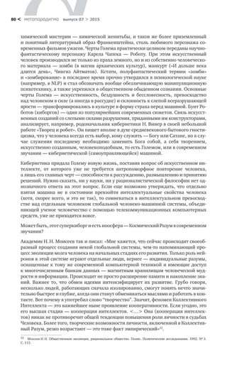 метαπαραдигмα выпуск 07 > 201580 <
химической мистерии — химической женитьбы, и та­ков же более приземленный
и понятный литературный образ Франкенштей­на, столь любимого персонажа со­
временных фильмов ужасов. Черты Голема практически целиком переданы научно-
фантастическому персонажу Карела Чапека  — Роботу. При этом искусственный
человек производился не только из праха земного, но и из собственно человеческо-
го материала — зомби (в магии архаических культур), манкурт («И дольше века
длится день», Чингиз Айтматов). Кстати, полуфантастический термин «зомби»
и «зомбирование» в по­следнее время прочно утвердился в психологической науке
(например, в NLP) и стал обозначать вообще обезличивающую манипуляционную
психотехнику, а также укрепился в общественном обыденном сознании. Основные
черты Голема  — искусственность, бездушность и  бессловес­ность, превосходство
над человеком в силе (а иногда в рассудке) и склонность к слепой всеразрушающей
ярости — трансформировались в культуре в форму страха перед машиной. Бунт Ро-
ботов (киборгов) — один из популярнейших со­временных сюжетов. Связь искусст-
венных созданий со слепыми силами разрушения, приданными им конструкторами,
анализирует, например, родоначальник кибернетики Н. Винер в своей небольшой
работе «Творец и робот». Он пишет вполне в духе средневекового бытового гности-
цизма, что у челове­ка всегда есть выбор, кому служить — Богу или Сатане, но в слу-
чае служения последнему необходимо заменить Бога собой, а  себя творением,
искусственно созданным, человекоподобным, то есть Големом, или в современном
звучании — ки­бернетической (самоуправляющейся) машиной.
Кибернетика придала Голему новую жизнь, поставив вопрос об искусствен­ном ин-
теллекте, от  которого уже не  требуется антропоморфное повторение че­ловека,
а лишь его главных черт — способности к рассуждению, размышлению и принятию
решений. Нужно сказать, ни у науки, ни у рационалистической фило­софии нет од-
нозначного ответа на этот вопрос. Если еще возможно утверждать, что отдельно
взятая машина не  в  состоянии превзойти интеллектуальные свой­ства человека
(хотя, скорее всего, и это не так), то сомневаться в интеллектуаль­ном превосход­
стве над отдельным человеком глобальной человеко-машинной системы, объеди-
няющей ученое человечество с помощью теле­коммуникационных компьютерных
средств, уже не приходится вовсе.
Можетбыть,этотсуперкиборги естьноосфера —КосмическийРазумв со­временном
звучании?
Академик Н. Н. Моисеев так и писал: «Мне кажется, что сейчас происходит своеоб-
разный процесс создания некой глобальной систе­мы, чем-то напоминающий про-
цесс эволюции мозга человека на начальных стадиях его развития. Только роль ней-
ронов в этой системе играют отдельные люди, вернее — индивидуальные разумы,
оснащенные к тому же современной компьютерной техникой и имеющие доступ
к многочисленным банкам дан­ных — магнитным хранилищам человеческой муд-
рости и информации. Про­исходит не просто расширение памяти и накопление зна-
ний. Важнее то, что обмен идеями интенсифицирует их развитие. Грубо говоря,
несколько людей, работающих сначала изолированно, смогут понять нечто значи-
тельно быстрее и глубже, когда они станут обмениваться мыслями и работать в кон-
такте. Вот почему я употребил слово “творчество”. Значит, феномен Коллективного
Ин­теллекта — это важнейшее ныне проявление кооперативности. Если угодно, это
его высшая стадия — кооперация интеллектов. <…> Она (кооперация интеллек-
тов) никак не противоречит общей тенденции повышения роли личности в судьбах
Челове­ка. Более того, творческие возможности личности, включенной в Коллектив­
ный Разум, резко возрастают — это тоже факт эмпирический»32
.
32	 Моисеев Н. Н. Общественная эволюция, рациональное общество. Полис. Политические исследования. 1992. № 3.
С. 113.
 