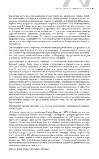 > 81метαπαραдигмα выпуск 07 > 2015
Вероятнее всего, прогноз академика осуществится, но, откровенно говоря, подоб-
ная перспектива не  радует. Слепленный из  праха земного, оживленный при по­
средстве электронных заклинаний, интеллектуальный, но бездушный «Общеплане-
тарный Мозг» воз­растает с чудовищной скоростью, подчиняя себе индивидуальные
разумы лю­дей. Он стремится заполнить собой духовный центр Мироздания — пла-
нету Земля. Он несет в себе родовые признаки своих предшественников, главный
из которых — затаенная ярость разрушения, стремление к возвращению к своему
первоначальному состоянию. Вспомним, что Голем — «комок», «не­готовое»,
«неоформ­ленное». И как может быть иначе, когда он наследует вторичные свойства
твари творения, «перевернутого» человека, бездушного и безблагодатного, и того,
чьими усилиями свершается явление сына погибе­ли — беззаконного человека —
Антихриста.
Эти последние слова, вероятно, покажутся малоубедительными для раци­онально
мыслящих людей, но при честном и по возможности полном анализе последствий
объективного процесса кибернетического ноогенеза должны вы­явиться неожидан-
ные и непросчитанные «побочные» эффекты. Например, виртуализация культуры
и рождение особой иллюзорной компьютерной культуры.
Действительно, если человек, сидящий за  терминалом, подключенным к  гло­
бальной системе, будет только и делать, что прилагать к трудам труды, то, может
быть, он и сможет возрастать от силы к силе вместе с системой, и это (почему бы
и нет?) послужит его творческому личностному развитию. Но оставляя в стороне
нерешенный вопрос о человеческих, психологиче­ски обусловленных интеллекту-
альных силах и возможностях, отметим лишь, что на тысячу пользователей возмож-
но и найдется один, кто никогда не исполь­зовал машину с прямо противоположной
целью — в качестве игрушки и раз­влечения. А технология развлечения с помощью
компьютерных систем развивается слишком быстро, качественно и принципиаль-
но взламывая границу реально­сти, в роли которой в некомпьютерных формах ис-
кусства выступает театраль­ная рампа, плоскость листа, экран кинематографа. Рож-
дается искусство, про­ецирующее свои произведения, минуя уже не  только
чувственный экран, но и экран сознания. Образы, рожденные машиной, непосредс-
твенно воспринима­ются психикой человека, и граница естественного мира и мира
искусственного становится неразличимой. Реальность заменяется самогаллюцио-
низирующей виртуальной реальностью, подобно тому, как это происходит при
наркотиза­ции.
Интересный пример приводил Н. А. Носов в своей статье, посвященной виртуаль-
ной культуре:
«В Японии создан виртуальный город Хэбит (Кодзуми, 1995). Любой владе­лец ком-
пьютера может стать жителем этого города — “аватаром”. При приобретении граж-
данства человеку предлагается выбрать себе внешний вид из 1100 вариантов, подо-
брать себе одежду. Город Хэбит существует уже четыре года, и  его численность
достигает 10 тысяч человек. В системе используется новейшая компьютерная гра-
фика, усиливающая реализм виртуальной среды. Когда жители виртуального горо-
да выходят из своих виртуальных домов, они встречают дру­гих аватаров, которые
прогуливаются по улицам, в жилой части, в парке, в лесу, в лабиринте. Жители мо-
гут общаться друг с другом, печатая послания на клавиатуре. Аватар получает зар­
плату размером в 200 официально принятых денежных единиц, но есть также воз-
можность брать деньги взаймы в  ссудных кассах или выиграть в  азартные игры
(Кондзуми, 1995. С. 9). В городе Хэбит жители живут “полноценной” личной и об-
щественной жизнью: вступают в браки, развлека­ются, общаются, делают покупки,
выбирают правительство и т. д.».
И далее автор статьи приходит к выводу:
 