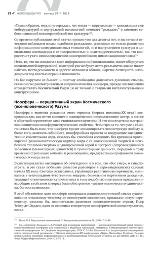 метαπαραдигмα выпуск 07 > 201582 <
«Таким образом, можно утверждать, что новая — виртуальная — цивилиза­ция с ее
киберкультурой и виртуальной психологией начинает “разъедать” и заменять со-
бою нынешний новоевропейский тип культуры»33
.
Со времени публикации этой статьи прошло уже два десятка лет, и мы сегодня от-
четливо наблюдаем плоды подобного разъедания, усиленные не только развитием
информационно-коммуникативных технологий, но и наступлением культуры и ци-
вилизации постмодерна с ее толерантностью и политкорректностью, так что воп-
рос стоит уже о самом сохранении новоевропейского цивилизационного кода34
.
Итак, то, что мы ожидаем в виде информационной цивилизации, может обернуться
цивилизацией виртуальной, в которой уже не будет места реаль­ности, как не может
найтись места реальности в царстве иллюзии и обмана, царстве Антихриста, нахо-
дящемся под властью первоиллюзиониста.
Но Бог поругаем не бывает, и поэтому необходимо доискаться духовного смысла,
связанного с рассматриваемым вопросом понятия ноосферы, прежде чем поспешно
отождествлять Космический Разум (и не только) с тварными интеллектуальными
конструкциями.
Ноосфера — перцептивный экран Космического
(всечело­веческого) Разума
Ноосфера с  момента рождения этого термина (первая половина ХХ  века) вос­
принималась как нечто внешнее и одновременно предполагающее центр, и все же
в обратной перспективе само становящееся центром. И это впоследствии выстраи-
вало концепции ноосфероцентрического свойства. Несмотря на то, что уже с само-
го начала было ясно, что ноосфера грозит элиминировать чело­веческую свободу и,
более того, заменить собой Бога, ноосфера была принята на вооружение как единс-
твенно спасительная идея, казалось бы, способная соединить без кричащих проти-
воречий рационалистическую картину мира с ее эволюционной теорией и неиз-
бежной тепловой смертью и одновременной верой в прогресс (сопровождавшейся
забвением гуманитарных ценностей) и гуманитарные ценности, порядком к тому
времени истрепанные войнами и ре­волюциями, предчувствием профанного эколо-
гического конца света.
Экзистенциалисты заговорили об отчуждении и о том, что «Бог умер», о смысло­
утрате, и это стало любимым сюжетом разговоров в евро-американских салонах
начала XX века. Светская эсхатология, утратившая религиозную горячность, выли-
валась в теплохладном чувственном модерне, безвольном жертвенном декадансе,
уводящей отвлеченности супрематизма и тому подобных культурных продвижени-
ях, общим свойством которых было обостренное чувство человеческого одиночест-
ва, бого­оставленности.
В этой обстановке идея ноосферы возвращала рационалистический смысл сущест-
вования отдельному человеку во всемогущем коллективе, придавало но­вую перс-
пективу, казалось  бы, окончательно развеивая эсхатологические стра­хи. Пьер
Тейяр де Шарден, один из основных генераторов ноосферической концептуалогии,
писал:
33	 Носов Н. А. Виртуальная цивилизация // Виртуальные реальности. М., 1996. С. 5–10.
34	 См., например: Калмыков А. А. Русский мир и западная цивилизация — аксиокоммуникативный Grand Canyon /
Коммуникативные платформы для социальных и медийных инноваций. Материалы I Международной научно-прак­
тической конференции. М.: Академия медиаиндустрии, 2014. С. 91–98; Калмыков А. А. Антроподицея в медиирован-
ной и гипертекстовой реальности / Сборник материалов XVI конференции «Наука, Философия, Религия»: Человек
перед вызовом новейших информационных и коммуникативных технологий (г. Дубна, 21–22 октября 2013 г.). М.:
Фонд Андрея Первозванного, 2014. С. 87–111.
 