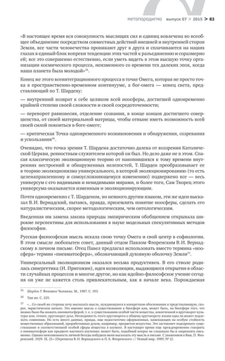 > 83метαπαραдигмα выпуск 07 > 2015
«В настоящее время вся совокупность мыслящих сил и единиц вовлече­на во всеоб-
щее объединение посредством совместных действий внешней и внутренней сторон
Земли, все части человечества проникают друг в друга и сплачиваются на наших
глазах в единый блок вопреки тенденции этих частей к разъединению и соразмерно
ей; все это совершенно естественно, если уметь видеть в этом высшую точку орга-
низации космического процесса, неизменного со времени тех далеких эпох, когда
наша планета была молодой»35
.
Конец же этого всеинтеграционного процесса в точке Омега, которая не просто точ-
ка в  пространственно-временном континууме, а  бог-омега  — конец света, пред-
ставляющий по Т. Шардену:
— внутренний возврат к себе целиком всей ноосферы, достигшей одно­временно
крайней степени своей сложности и своей сосредоточенности;
— переворот равновесия, отделение сознания, в конце концов достигшего совер-
шенства, от своей материальной матрицы, чтобы отныне иметь возмож­ность всей
своей силой покоиться в боге-омеге;
— критическая Точка одновременного возникновения и обнаружения, со­зревания
и ускользания36
.
Очевидно, что точка зрения Т. Шардена достаточно далека от воззрения Католиче-
ской Церкви, ревностным служителем которой он был. Но дело даже не в этом. Спа-
сая классическую эволюционную теорию от накопившихся к тому времени внут-
ренних нестроений и  обнаруженных нелепостей, Т. Шарден преобразовывает ее
в теорию эволюционизма универсального, в которой эволюционированию (то есть
целенаправленному и самоусложняющемуся изменению) подвержено все — весь
универсум с его видимыми и невидимыми мирами, и более того, Сам Творец этого
универсума оказывается изменным и эволюционирующим.
Почти одновременно с Т. Шарденом, но немного другим языком, эти же идеи выска-
зал В. И. Вернадский, пытаясь, правда, приземлить понятие ноосферы, сделать его
натуралистическим, скорее методологическим, чем онтологическим.
Введенная им замена закона природы эмпирическим обобщением открывала ши-
рокие перспективы для использования в науке модельных спекулятивных методов
философии.
Русская философская мысль искала свою точку Омега и свой центр в софиологии.
В этом смысле любопытен совет, данный отцом Павлом Флоренским В. И. Вернад-
скому в личном письме. Отец Павел предлагал исполь­зовать вместо термина «ноо­
сфера» термин «пневматосфера», обозначающий духовную оболочку Земли37
.
Универсальный эволюционизм оказался весьма продук­тивен. В  его стволе роди-
лась синергетика (И. Пригожин), идея коэволюции, выдающиеся открытия в облас-
ти случайных процессов и многое другое, но как идейно-философское учение сегод-
ня он уже не  кажется столь привлекатель­ным, как в  начале века. Порождаемая
35	 Шарден Т. Феномен Человека. М., 1987. С. 193.
36	 Там же. С. 225.
37	 «…Со своей же стороны хочу высказать мысль, нуждающуюся в конкретном обосновании и представ­ляющую, ско-
рее, эвристическое начало. Это именно мысль о существовании в биосфере или, может быть, на биосфере того, что
можно было бы назвать пневматосферой, т. е. о существовании особой части веще­ства, вовлеченной в круговорот куль-
туры или, точнее, круговорот духа. Несводимость этого круговорота к общему круговороту жизни едва ли может подле-
жать сомнению. Но есть много данных, правда, еще недо­статочно оформленных, намекающих на особую стойкость
вещественных образований, проработанных духом, например, предметов искусства. Это заставляет подозревать суще­
ствование и соответственной особой сферы вещества в космосе. В настоящее время еще преждевременно говорить
о пневматосфере как предмете научного изучения; может быть, подобный вопрос не следовало бы и закреплять пись-
менно. Однако невозможность личной беседы побудила меня высказать эту мысль в письме. С уважением к Вам, П. Фло-
ренский. 1929. IX. 21» (Переписка В. И. Вернадского и П. А. Флоренского // Новый мир. 1989, № 2).
 