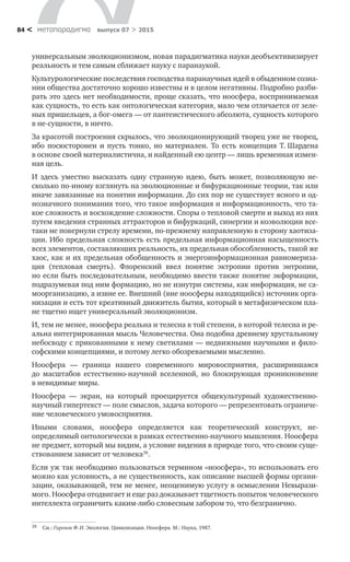 метαπαραдигмα выпуск 07 > 201584 <
универсальным эволюционизмом, новая парадигматика науки деобъективизирует
реальность и тем самым сближает науку с паранаукой.
Культурологические последствия господства паранаучных идей в обыден­ном созна-
нии общества достаточно хорошо известны и в целом негативны. Подробно разби-
рать это здесь нет необходимости, проще сказать, что ноосфе­ра, воспринимаемая
как сущность, то есть как онтологическая категория, мало чем отличается от зеле-
ных пришельцев, а бог-омега — от пантеистического абсолю­та, сущность которого
в не-сущности, в ничто.
За красотой построения скрылось, что эволюционирующий творец уже не творец,
ибо посюсторонен и  пусть тонко, но  материален. То есть концепция Т. Шардена
в основе своей материалистична, и найденный ею центр — лишь временная измен-
ная цель.
И здесь уместно высказать одну странную идею, быть может, позволяющую не-
сколько по-иному взглянуть на эволюционные и бифуркационные теории, так или
иначе завязанные на понятии информации. До сих пор не существует ясного и од-
нозначного понимания того, что такое информация и информаци­онность, что та-
кое сложность и восхождение сложности. Споры о тепловой смерти и выход из них
путем введения странных аттракторов и бифуркаций, си­нергии и коэволюции все-
таки не повернули стрелу времени, по-прежнему на­правленную в сторону хаотиза-
ции. Ибо предельная сложность есть предельная информационная насыщенность
всех элементов, составляюших реальность, их предельная обособлен­ность, такой же
хаос, как и их предельная обобщенность и энергоинфор­мационная равномериза-
ция (тепловая смерть). Флоренский ввел понятие эктропии против энтропии,
но если быть последовательным, необходимо ввести также понятие экформации,
подразумевая под ним формацию, но не изнутри системы, как информация, не са-
моорганизацию, а извне ее. Внешний (вне но­осферы находящийся) источник орга-
низации и есть тот креативный движитель бытия, который в метафизическом пла-
не тщетно ищет универсальный эволю­ционизм.
И, тем не менее, ноосфера реальна и телесна в той степени, в которой телесна и ре-
альна интегрированная мысль Человечества. Она подобна древнему хрустальному
небосводу с прикованными к нему светилами — недвижными научными и фило-
софскими концепциями, и потому легко обозреваемыми мыс­ленно.
Ноосфера  — граница нашего современного мировосприятия, расширив­шаяся
до  масштабов естественно-научной вселенной, но  блокирующая про­никновение
в невидимые миры.
Ноосфера  — экран, на  который проецируется общекультурный художе­ственно-
научный гипертекст — поле смыслов, задача которого — репрезентовать ограниче-
ние человеческого умовосприятия.
Иными словами, ноосфера определяется как теоретический конструкт, не­
определимый онтологически в рамках естественно-научного мышления. Но­осфера
не предмет, который мы видим, а условие видения в природе того, что своим суще­
ствованием зависит от человека38
.
Если уж так необходимо пользоваться термином «ноосфера», то использо­вать его
можно как условность, а не существенность, как описание высшей фор­мы органи-
зации, оказывающей, тем не менее, неоценимую услугу в осмыслении Невырази-
мого. Ноосфера отодвигает и еще раз доказывает тщетность попыток человеческого
интеллекта ограничить каким-либо словесным забором то, что безгранично.
38	 См.: Гиренок Ф. И. Экология. Цивилизация. Ноосфера. М.: Наука, 1987.
 