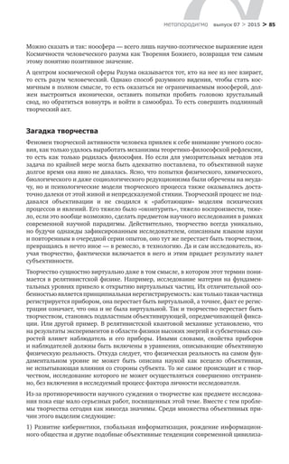 > 85метαπαραдигмα выпуск 07 > 2015
Можно сказать и так: ноосфера — всего лишь научно-поэтическое выражение идеи
Космичности человеческого разума как Творения Божиего, возвращая тем самым
этому понятию позитивное значение.
А центром космической сферы Разума оказывается тот, кто на нее из нее взирает,
то есть разум человеческий. Однако способ разумного видения, чтобы стать кос-
мичным в полном смысле, то есть оказаться не ограничиваемым ноосфе­рой, дол-
жен выстроиться иконически, оставить попытки пробить головою хру­стальный
свод, но обратиться вовнутрь и войти в самообраз. То есть совершить подлинный
творческий акт.
Загадка творчества
Феномен творческой активности человека привлек к себе внимание ученого сосло-
вия, как только удалось выработать механизмы теоретико-философской рефлексии,
то есть как только родилась философия. Но если для умозрительных методов эта
задача по крайней мере могла быть адекватно поставлена, то объ­ективной науке
долгое время она явно не давалась. Ясно, что попытки физиче­ского, химического,
биологического и даже социологического редукционизма были обречены на неуда-
чу, но и психологические модели творческого процесса также оказывались доста-
точно далеки от этой живой и непредсказуемой сти­хии. Творческий процесс не под-
давался объективации и  не  сводился к  «рабо­тающим» моделям психических
процессов и явлений. Его тяжело было «окон­турить», тяжело воспроизвести, тяже-
ло, если это вообще возможно, сделать предметом научного исследования в рамках
современной научной парадигмы. Действительно, творчество всегда уникально,
но будучи однажды зафиксиро­ванным исследователем, описанным языком науки
и повторенным в очередной серии опытов, оно тут же перестает быть творчеством,
превращаясь в нечто иное — в ремесло, в технологию. Да и сам исследователь, из-
учая творчество, фактически включается в него и этим придает результату налет
субъективности.
Творчество сущностно виртуально даже в том смысле, в котором этот тер­мин пони-
мается в релятивистской физике. Например, исследование материи на фундамен-
тальных уровнях привело к открытию виртуальных частиц. Их отли­чительной осо-
бенностью является принципиальная нерегистрируемость: как только такая частица
регистрируется прибором, она перестает быть виртуаль­ной, а точнее, факт ее регис-
трации означает, что она и не была виртуальной. Так и творчество перестает быть
творчеством, становясь подвластным объективирующей, опредмечивающей фикса-
ции. Или другой пример. В релятивистской квантовой механике установлено, что
на результаты экспериментов в области физики высоких энергий и субсветовых ско-
ростей влияет наблюдатель и  его приборы. Иными словами, свойства приборов
и наблюдателей должны быть включены в уравнения, описывающие объективную
физическую реальность. Откуда следует, что физическая реальность на самом фун-
даментальном уровне не  может быть описана наукой как всецело объективная,
не испытывающая влияния со стороны субъекта. То же самое происходит и с твор-
чеством, исследование которого не может осуществляться совершенно отстранен-
но, без включения в исследуемый процесс фактора личности иссле­дователя.
Из-за противоречивости научного суждения о творчестве как предмете исследова-
ния пока еще мало серьезных работ, посвященных этой теме. Вместе с тем пробле-
мы творчества сегодня как никогда значимы. Среди множества объективных при-
чин этого выделим следующие:
1) Развитие кибернетики, глобальная информатизация, рождение информацион-
ного общества и другие подобные объективные тенденции современной цивилиза-
 