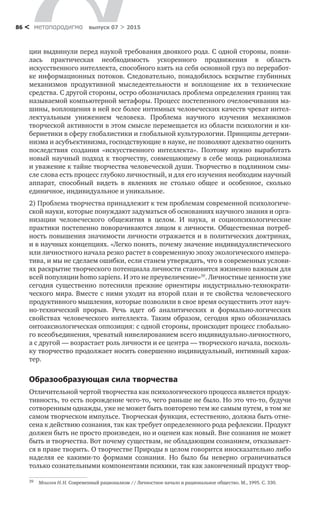 метαπαραдигмα выпуск 07 > 201586 <
ции выдвинули перед наукой требования двоякого рода. С одной сто­роны, появи-
лась практическая необходимость ускоренного продвижения в  об­ласть
искусственного интеллекта, способного взять на себя основной груз по переработ-
ке информационных потоков. Следовательно, понадобилось вскры­тие глубинных
механизмов продуктивной мыследеятельности и  воплощение их в  технические
средства. С другой стороны, остро обозначилась проблема определения границ так
называемой компьютерной метафоры. Процесс по­степенного очеловечивания ма-
шины, воплощения в ней все более интимных человеческих качеств чреват интел-
лектуальным унижением человека. Про­блема научного изучения механизмов
творче­ской активности в этом смысле перемещается из области психологии и ки-
бернетики в сферу глобалистики и глобальной культурологии. Принципы детерми-
низма и асубъективизма, господ­ствующие в науке, не позволяют адекватно оценить
по­следствия создания «ис­кусственного интеллекта». Поэтому нужно выработать
новый научный подход к творчеству, совмещающему в себе мощь рационализма
и уважение к тайне творчества человеческой души. Творчество в подлинном смы-
сле слова есть процесс глубоко личностный, и для его изучения необходим научный
аппарат, способный видеть в  явлениях не  столько общее и  особенное, сколько
единич­ное, индивидуальное и уникальное.
2) Проблема творчества принадлежит к тем проблемам современной психологиче­
ской науки, которые понуждают задуматься об основаниях научного знания и орга-
низации человеческого общежития в  целом. И  наука, и  социопси­хологические
прак­тики постепенно поворачиваются лицом к личности. Обще­ственная потреб-
ность повышения значимости личности отражается и в поли­тических доктринах,
и в науч­ных концепциях. «Легко понять, почему значение индивидуалистического
или личностного начала резко растет в современную эпоху экологического импера-
тива, и мы не сделаем ошибки, если станем ут­верждать, что в современных услови-
ях раскрытие творческого потенциала лич­ности становится жизненно важным для
всей популяции homo sapiens. И это не преувеличение»39
. Личностные ценности уже
сегодня существенно потес­нили прежние ориентиры индустриально-технократи-
ческого мира. Вместе с ними уходят на второй план и те свойства человеческого
продуктивного мыш­ления, которые позволили в свое время осуществить этот науч-
но-технический прорыв. Речь идет об  аналитических и  формально-логических
свойствах чело­веческого интеллекта. Таким образом, сегодня ярко обозначилась
онтоаксиологическая оппо­зиция: с одной стороны, происходит процесс глобально-
го всеобъединения, чреватый нивелированием всего индивидуально-личностного,
а с другой — возрастает роль личности и ее центра — творческого начала, посколь-
ку твор­чество продолжает носить совершенно индивидуаль­ный, интимный харак-
тер.
Образообразующая сила творчества
Отличительной чертой творчества как психологического процесса является продук-
тивность, то есть порождение чего-то, чего раньше не было. Но это что-то, будучи
сотворенным однажды, уже не может быть повторено тем же самым путем, в том же
самом творческом импульсе. Творческая функция, естествен­но, должна быть отне-
сена к действию сознания, так как требует определенно­го рода рефлексии. Продукт
должен быть не просто произведен, но и оценен как новый. Вне сознания не может
быть и творчества. Вот почему существам, не обладающим сознанием, отказывает-
ся в праве творить. О творчестве При­роды в целом говорится иносказательно либо
наделяя ее какими-то формами сознания. Но  было  бы неверно ограничиваться
только сознательными компо­нентами психики, так как законченный продукт твор-
39	 Моисеев Н. Н. Современный рационализм // Личностное начало и рациональное общество. М., 1995. С. 330.
 
