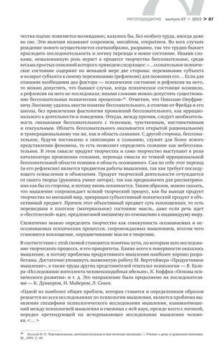 > 87метαπαραдигмα выпуск 07 > 2015
чества подчас появляется неожиданно, казалось бы, без особого труда, иногда даже
во сне. Эти явления называют озарением, инсайтом, открытием. Во всех случаях
рождение нового осуществляется скачкообразно, разрывно, так что трудно бывает
проследить последовательность и логику перехода в новое состояние. Иными сло-
вами, не­маловажную роль играет в  процессе творчества бессознательное, среди
весьма простых описаний которого приведем следующее: «…сознательное психиче­
ское состояние содержит по  меньшей мере две стороны: переживание субъекта
и возврат субъекта к своему переживанию (рефлексия) для познания его… Если для
сознания необходимы два фактора — психическое состояние и рефлексия на него,
то можно допустить, что бывают случаи, когда психическое состояние возникло,
а рефлексия на него не последовала; иными словами можно допу­стить существова-
ние бессознательных психических процессов»40
. Отметим, что Николаю Онуфрие-
вичу Лосскому удалось ввести понятие бессознательного, в отличие от Фрейда и его
школы, без привлечения фактологии проявлений бессозна­тельного, как иррацио-
нального в деятельности и поведении. Откуда, между прочим, следует необязатель-
ность связывания бессознательного с  телесным, чувственным, инстинктивным
и сексуальным. Область бессознательного ока­зывается открытой рациональному
и трансрациональному так же, как и область сознания. С другой стороны, бессозна-
тельное, будучи поставлено в  оппозицию к  сознанию, служит для более ясного
представления феномена, то есть позволяет определить сознание как небессозна-
тельное. В этом смысле продукт творче­ства и само творчество выступают в роли
катализатора прояснения сознания, перевода смысла из темной иррациональной
бессознательной области психи­ки в область осознанного. Сам по себе этот переход
(и его рефлексия) являет­ся предметом работы мышления, так как требует последу-
ющего осмысления и объяснения. Продукт творческой деятельности отчуждается
от своего творца (рукопись умнее автора), так как предназначен для рассматрива-
ния как бы со стороны, и потому вновь осваивается. Таким образом, можно сказать,
что мышление сопровождает вся­кий творческий процесс, как бы выводя продукт
творчества во внешний мир, превращая субъективный психический продукт в объ-
ективный предмет. При­чем этот объективный предмет суть воплощенная, то есть
перешедшая в  плотское (материальное) состояние мысль, даже если речь идет
о «бестелесной» идее, предложенной внешнему по отношению к индивидууму миру.
Схематично можно определить творчество как совокупность осознаваемых и не-
осознаваемых психических процессов, сопровождаемых мышлением, итогом чего
становится воплощение, опредмечивание мысли в творении.
В соответствии с этой схемой становятся понятны пути, по которым шло исследова-
ние творческого процесса, и его приоритеты. Ближе всего к поверх­ности оказалось
мышление, и потому проблемы продуктивного мышления наиболее хорошо разра-
ботаны. Достаточно упомянуть знаменитую работу М. Вертгеймера «Продуктивное
мышление», а также труды других представи­телей гештальт-психологии — В. Келе-
ра «Исследование интеллекта человеко­подобных обезьян», К. Коффки «Основы пси-
хического развития» и т. д. Это направление было продолжено их последователя-
ми — К. Дункером, Н. Майером, Л. Секея.
«Одной из наиболее общих проблем, которая ставится и определенным образом
решается во всех исследованиях по психологии мышления, является проблема вы-
явления специфики психологического исследования мышления, взаимоотноше-
ний между психологией мышления и смежных с ней наук, прежде всего с логикой,
нередко претендующей на  исчерпывающее исследование мышления челове-
ка.<…>
40	 Лосский Н. О. Чувствительная, интеллектуальная и мистическая интуиция // Учение о душе и душевных явлениях.
М., 1995. С. 49.
 