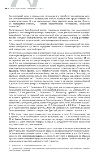 метαπαραдигмα выпуск 07 > 201588 <
Значительный вклад в определение специфики и в разработку специальных мето-
дов экспериментального исследования внесли исследования представите­лей ге-
штальт-психологии. В  этих исследованиях была выделена одна важная об­ласть,
не  исследуемая логикой,  — область продуктивного (творческого) мышле­ния
человека»41
.
Представители Вюрцбургской школы трактовали мышление как неосознан­ную
установку, или «детерминирующую тенденцию», вводя для обозначения чувствен-
ных образов (восприятия или представления) понятие «осознаваемость», разраба-
тывали методики экспериментального изучения мышления, К. Бюлер рассматри-
вал со­знание как поток мыслей, лишенных сенсорной ткани элементов.
А. Бэн, яркий представитель ассоциативной психологии, выделял особый вид твор-
ческих ассоциаций. Дж. Милль определял сознание как логическую цепь ассоциа-
ций, которая дает конечный продукт.
Отечественная философская и психологическая мысль в исследовании творчества
шла широким фронтом, но все же наиболее интересными, на наш взгляд, являются
работы, где ключом к  пониманию творческого процесса было сознание. И  это
не случайно, так как русская философская школа вскормлена православной тради-
цией. Для нее характерно неприятие как всего прими­тивного, мистически темного,
животно-иррационального, так и сложно-лука­во-мудрого. Напротив, в качестве од-
ного из основных принципов жизни про­возглашается трезвление ума. Согласно этой
традиции, только трезвым умом способен человек увидеть, не впадая в прелесть,
горний, так называемый не­видимый мир смыслов, идей и символов. Только будучи
трезвлен, способен он творить, то есть пересоздавать образы мира горнего в мире
дольнем, воплощать их42
. Следовательно, сознание как средство творения (воссо-
здания) и одновремен­но средство трезвения (защиты от ложных пустых образов)
и должно было стать центральным при исследовании творческого процесса.
По свидетельству В. П. Зинченко и Е. Б. Моргунова, после плодотвор­ного предрево-
люционного периода, связанного с именами С. Н. Булгакова, Н. А. Бердяева, В. С. Со-
ловьева, П. А. Флоренского, Г. И. Челпанова, Г. Г. Шпета и др., проблема сознания на-
чала вытесняться. На передний план выступила реактология со своим небрежением
не только к проблеме сознания, но и к са­мому сознанию, и психоанализ со своим
акцентом на изучении подсознания и бессознательного. Началом 20-х годов можно
датировать зарождение деятельностного подхода в психологии. Проблемами созна-
ния частично продолжали заниматься П. А. Флоренский и  Г. Г. Шпет. В  середине
20-х годов появились еще две фигуры. Это М. М. Бахтин и Л. С. Выготский, их целью
было понимание со­знания, его природы, функций, связи с языком, словом и т. д.
В 30-е годы страна практически потеряла сознание и  даже бессознательное как
в прямом, так и в переносном смысле. Напомним, что Л. С. Выготский скон­чался,
М. М. Бахтин был сослан, затем стал заниматься литературоведением, П. А. Флорен-
ский и Г. Г. Шпет погибли в лагерях; и лишь в 50-х годах отечественная психология
получила право на существование.
Сегодня, на наш взгляд, уже можно отделять процесс логического мышле­ния как
работу сознания с мыслеобразами от процесса рождения мыслеобраза и попытать-
ся внимательнее присмотреться к нему. Для этого понадобится и особый метод,
назовем его иконический подход, особенность которого в при­знании за образом
права на самостоятельное существование не только в форме психологического фе-
номена, но и в качестве онтологической сущности.
41	 Матюшкин А. М. Психология мышления. М., 1965. С. 4–5.
42	 Представление о творчестве как о воплощении в мире дольнем идеальных объектов мира горнего дает, например,
Павел Васильевич Флоренский.
 