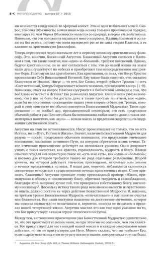 метαπαραдигмα выпуск 07 > 20158 <
им не имеется в виду какой-то эфирный колосс. Это не одна из больших вещей. Ско-
рее, это сама Объемность; всякая иная вещь велика только в производном порядке,
имитируя то, чем Форма Объемности является по природе, которая ей свойственна.
Понимаю, что эти положения вызывают много вопросов. В данный момент я остав-
лю их без ответа, потому что меня интересует per se не сама теория Платона, а ее
влияние на христианскую философию.
Теперь перенесемся через восемьсот лет к первому великому христианскому фило-
софу. Это, конечно, блаженный Августин. Блаженный Августин согласен с Плато-
ном в том, что такие понятия, как «одно» и «большой», требуют пояснений. Однако,
будучи христианином, он не мог согласиться с тем, что до нашей жизни на земле
наши души существуют на небесах и приобретают там непосредственное восприя-
тие Форм. Поэтому он дал другой ответ. Как христианин, он знал, что Иисус Христос
провозгласил Себя Воплощенной Истиной. Ему также было известно, что, согласно
Евангелию от Иоанна, Иисус — то есть Бог Слово, второй субъект Троицы — есть
«Свет истинный, Который просвещает всякого человека, приходящего в мир» (1 : 9).
Возможно, ответ на вопрос Платона содержится в библейской заповеди о том, что
Бог Слово есть Свет и Истина? Так размышлял Августин. Он пришел к умозаключе-
нию, что у нас не было бы доступа даже к таким простым понятиям, как «одно»,
если бы не постоянное просвещение наших умов вторым субъектом Троицы, кото-
рый в этом контексте им обычно именуется Божественной Мудростью. Такое про-
свещение  — не  особый дар, преподнесенный некоторым; это есть предусловие
обычной работы ума. Без него была бы невозможна любая мысль даже о таких эле-
ментарных понятиях, как «одно» — всякая мысль за пределами скоротечного содер-
жания чувственного опыта.
Августин на этом не останавливается. Иисус провозглашает не только, что он есть
Истина, но и «Путь, Истина и Жизнь». Значит, наличие Божественной Мудрости для
разума — просто предусловие обычного понимания; это предусловие этического
понимания, изыскания истинного Пути, на котором обретается жизнь вечная. Та-
кое этическое просвещение действует на  нескольких уровнях. Один допускает
узнать о таких качествах, как красота, справедливость, мудрость и благо. Платон
отмечал, что для них характерно такое же «есть и не есть», как «одно» и «большой»;
и поэтому для каждого требуется такого же рода отдельное разъяснение. Второй
уровень, на  котором действует этическое просвещение, открывает нам знание
о  вечных нравственных истинах. В  наши дни, конечно, наблюдается склонность
скептически относиться к существованию вечных нравственных истин. Стоит при-
знать, блаженный Августин приводит этому превосходный пример: «Жизнь, при-
мкнувшая к общему и неизменному благу, обретшая твердость и самообладание,
благодаря этой выправке лучше той, что привержена собственному благу, внешне-
му и низшему»1
. Поскольку истину такого рода невозможно вывести из чувственно-
го опыта, должно постичь ее через действие Божественной Мудрости. И, наконец,
на третьем уровне Божественная Мудрость «отпечатлевает» в нас понятие счастья
или блаженства. Все наши поступки нацелены на достижение состояния, которое
мы никогда полностью не испытывали и, вероятно, никогда не испытаем в преде-
лах нашей теперешней жизни. Августин мыслил это как еще одно указание на то,
что Бог присутствует в самом сердце этического поступка.
Между тем, в отношении просвещения ума Божественной Мудростью удивительно
то, что это происходит со всеми нами, но при этом мы не осознаем, чем это являет-
ся. Бог присутствует для нас в каждой нашей мысли и в каждом совершаемом нами
действии; но мы не присутствуем для Него. Можно сказать, что мы «забыли» Его,
если подразумевать под этим не утрату некоего знания, которое когда-то у нас было,
1	 Augustine. On Free Choice of the Will, tr. Thomas Williams (Indianapolis: Hackett, 1993), 51.
 