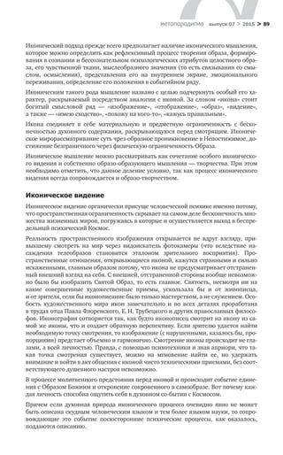 > 89метαπαραдигмα выпуск 07 > 2015
Иконический подход прежде всего предполагает наличие иконического мышления,
которое можно определить как рефлексивный процесс творения образа, формиро-
вания в сознании и бессознательном психологических атрибутов целост­ного обра-
за, его чувственной ткани, мыслеобразного значения (то есть связывания со смы-
слом, осмысления), представления его на  внутреннем экране, эмоционального
переживания, определение его положения в событийном ряду.
Иконическим такого рода мышление названо с целью подчеркнуть особый его ха-
рактер, раскрываемый посредством аналогии с иконой. За словом «ико­на» стоит
богатый смысловой ряд  — «изображение», «отображение», «образ», «видение»,
а также — «имею сходство», «похожу на кого-то», «кажусь правильным».
Икона соединяет в  себе материальную и  предметную ограниченность с  беско­
нечностью духовного содержания, раскрывающуюся перед смотрящим. Икониче-
ское мирорассматривание суть чрез-образное проникновение в Непости­жимое, до-
стижение безграничного через физическую ограниченность Образа.
Иконическое мышление можно рассматривать как сочетание особого иконическо-
го видения и собственно образо-образующего мышления — твор­чества. При этом
необходимо отметить, что данное деление условно, так как процесс иконического
видения всегда сопровождается и образо-творчеством.
Иконическое видение
Иконическое видение органически присуще человеческой психике именно потому,
что пространственная ограниченность скрывает на самом деле беско­нечность мно-
жества жизненных миров, погружаясь в которые и осуществляет­ся выход в беспре-
дельный психический Космос.
Реальность пространственного изображения открывается не  вдруг взгляду, при-
выкшему смотреть на  мир через видоискатель фотокамеры (что вследствие на­
саждения телеобразов становится эталоном зрительного восприятия). Про­
странственные отношения, открывающиеся иконой, кажутся странными и сильно
искаженными, главным образом потому, что икона не предусматривает отстранен-
ный внешний взгляд на себя. С внешней, отстраненной стороны во­обще невозмож-
но было бы изобразить Святой Образ, то есть главное. Святость, несмотря ни на
какие совершенные художественные приемы, ускользала  бы и  от  живописца,
и от зрителя, если бы иконописание было только мастерством, а не служением. Осо-
бость художественного мира икон замечательно и  во  всех деталях проработана
в трудах отца Павла Флоренского, Е. Н. Трубецкого и других православных филосо-
фов. Иконография сотворяется так, как будто иконопи­сец смотрит на икону из са-
мой же иконы, что и создает обратную перспективу. Если зрителю удается найти
необходимую точку смотрения, то изображение (с нарушенными, казалось бы, про-
порциями) предстает объемно и гармонич­но. Смотрение иконы происходит не гла-
зами, а всей личностью. Правда, с по­мощью психотехники и зная априори, что та-
кая точка смотрения существует, можно на  мгновение найти ее, но  удержать
внимание и войти в акт общения с иконой чисто техническими приемами, без соот-
ветствующего душевного на­строя невозможно.
В процессе молитвенного предстояния перед иконой и происходит со­бытие едине-
ния с Образом Божиим и откровение сокровенного в самообра­зе. Вот почему каж-
дая личность способна ощутить себя в духовном со-бытии с Космосом.
Причем если духовная природа иконического процесса очевидно явно не  может
быть описана скудным человеческим языком и тем более языком науки, то сопро-
вождающие это событие посюсторонние психические процессы, как оказалось,
поддаются описанию.
 