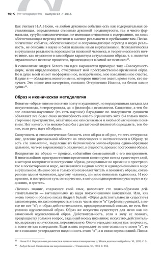 метαπαραдигмα выпуск 07 > 201590 <
Как считает Н. А. Носов, «в любом духовном событии есть как содержа­тельная со-
ставляющая, определяемая степенью духовной продвинутости, так и  чисто фор-
мальная, сугубо психологическая, не имеющая отношения к содержа­нию, но лишь
обеспечивающая переход психики в высшие реальности и пре­бывание там. Психо-
логические события, обеспечивающие и сопровождающие переход в иную реаль-
ность, не описаны в науке и были названы нами виртуаль­ными. Психологическая
виртуальная реальность порождается психикой чело­века, и теоретически есть нич-
то иное, как отражение в самообразе характера актуализации образа, т. е. является
отражением в психике процессов, происхо­дящих в самой же психике»43
.
В символизме Андрея Белого эта идея выражается примерно так: «Совокупность
форм, меня определяющих, отчерчивает мой простран­ственно-временной образ.
Но в душе моей живет неоформленное, неизречен­ное, мое взволнованное счастье.
В душе я — обладатель нового имени, кото­рого никто не знает, кроме того, кто по-
лучает. Это новое имя начертано, согласно Откровению Иоанна, на белом камне
души»44
.
Образ и иконическая методология
Понятие «образ» вполне понятно поэту и художнику, но неразрешимая загадка для
искусствоведа, литературоведа, да и философа с психологом. Словесное, а тем бо-
лее словесно-наученное (то  есть научное) блужда­ние по  поверхности сущности
объявляет все более свою неспособность как-то ограничить хотя бы только посю-
стороннее пространство, охватываемое опи­сываемым и якобы объясненным поня-
тием. Нет ничего, что можно было бы с достаточной полнотой определить, тем бо-
лее, если речь идет об образе.
Созвучность и этимологиче­ская близость слов об-раз и об-рис, то есть отчеркива-
ние, деление рисовальной области на относящееся и неотносящееся к Образу, то
есть его замыкание, выде­ление из  бесконечного много-образия едино-образного
цельного, чего-то вы­ражающего, заключает, в сущности, процесс построения образа.
Восприятие  же образа  — процесс, событийно совмещенный с  его постро­ением.
В многослойном пространственно-временном континууме всегда су­ществует слой,
в котором восприятие и построение образа, разорванные во времени и пространс-
тве в посюстороннем мире, оказываются в одном месте и одновременными в мире
виртуальном. Именно это и только это позволяет читать и понимать образы, сотво-
ренные одним человеком, другому человеку, зрителю понимать художника. И вос-
приятие, и построение суть сотворчество, в котором одновременно участвуют и ху-
дожник, и зритель.
«Точное» знание, создающее свой язык, наполняет его знако-образами дей­
ствительности  — вытащенными из  воды потускневшими камушками. Или, как
очень точно и образно писал Андрей Белый: «Образ действительности суще­ствует
закономерно; но закономерность эта есть часть моего “я” (рефлексиру­ющая), а во­
все не все “я”; и образ действительности, предопределенный свя­зью, не есть без­
условно одушевленный образ. Образ  же искусства существует для меня как не­
зависимый одушевленный образ. Действительность, если я  хочу ее познать,
превращается только в вопрос, заданный моему познанию; искус­ство, действитель-
но, выражает живую жизнь, переживаемую. Оно утверждает жизнь как творчество,
а вовсе не как созерцание. Если жизнь порождает во мне сознание о моем “я”, то
не в сознании утверждается подлинность этого “я”, а в связи переживаний. Позна-
43	 Носов Н. А. Виртуальные реальности в психологии и психопрактике // Итоги десятилетней работы. М., 1995. С. 5.
44	 Андрей Белый. Символизм как миропонимание // Символизм. М., 1994. С. 334.
 
