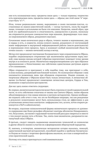 > 91метαπαραдигмα выпуск 07 > 2015
ние есть осознаваемая связь: предметы связи здесь — только термины; творчество
есть переживаемая связь; предметы связи здесь — образы; вне этой связи “я” пере-
стает быть “я”»45
.
Итак, точное рациональное знание, выразившись в  своих посланиях-тек­стах, со-
ставленных из знаков-заместителей связей, — всегда частность, сколь бы подроб-
ными, точными и детальными ни были эти описания. Напротив, живой образ, при
всей его приблизительности и отвлеченности, самоцелостен и реа­лен, поскольку
им открывается реальное самоцелостное пере-живание, форми­рующее тело смыс-
ла (переживаемого образа, рожденного мыслью).
Сочленение знако-логического ряда и образа, точного знания и пережива­ния, ума
и сердца и есть, в сущности, основа всякого знания, рожденного от по­ступающей
извне информации и внутренней информационной работы (мысле-деятельности)
и переживания этого процесса. Здесь и возникает особый иконический (было бы
точнее сказать — иконно-нический) взгляд и метод.
Метод этот предполагает постижение безграничного через ограничен­ность Образа,
подобно свершающемуся откровению при молитвенном предстоянии перед ико-
ной, сама манера письма которой (обратная перспектива) помещает точку зрения
внутрь и за плоскость доски. Иконическое мирорассматривание суть чрез-образное
проникновение в Непостижимое как собственно единственная доступная дорога
к Его пони­манию.
Образ открывается и  приглашает в  себя подобно тому, как приглашает в  себя,
в свою психику, доверяющий нам близкий человек. Но полноценное об­щение с ним
оказывается возможным лишь при обоюдном откровении. Иными словами, со-
творческое общение с Образом может быть только личностным. А личностное об-
щение (со-бытие) предполагает совмещение личностных цен­тров, Сердца и Ума,
возможное в виртуальном пространстве.
Для нас здесь важно отметить следующее.
Во-первых,иконическаяметодологияможетбытьотделенаот своейсодер­жательной
части, то есть собственно отвлечена от иконы как Святого Образа, та­ким образом
объективирована и тем самым вписана в научную методологию. Однако необходи-
мо отдавать себе отчет в том, что это не безобидная операция, так как рожденные
в результате психотехники могут быть использованы столь же эффективно и для
установления личностных контактов с инферналом (что, кстати, почти открыто ре-
ализуется в NLP и сайентологии).
Во-вторых, отделение психологической формы иконического процесса от духовно-
го содержания еще более рельефно обозначает контуры абсолютно Невыразимого,
что, безусловно, заставляет горделивый человеческий рассудок смириться и вместе
с тем указует разуму путь к Истине. Так, опять-таки иконически, раскрывается ме-
танаучный смысл Образа.
В-третьих, следует ожидать выдвижения иконических технологий из  пси­хологии
в другие области знания и участия их в формировании общенаучной парадигмы.
И, наконец, в‑четвертых, иконическая методология сегодня оказалась, по­жалуй,
единственной научной методологией, способной подойти к проблеме Космическо-
го Разума не только с теоретико-философским анализом, но и как к конкретной на-
учно-практической задаче.
Поэтому есть смысл приглядеться к ней повнимательнее.
45	 Там же. С. 331.
 