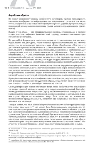 метαπαραдигмα выпуск 07 > 201592 <
Атрибуты образа
По своему смысловому статусу иконическую метамодель удобнее рассматривать
в качестве метафорического образования, что подразумевает согласие с тем, что ее
составляющие нельзя до конца ни концептуализировать (сделать про­зрачными для
понимания), ни операционализировать (иметь ме­тодически однозначное приме­
нение).
Вместе с  тем, образ  — это пространственное понятие, отражающееся в  психике
в  виде целостных образных (иконических) структур, имеющих очевид­ные про-
странственные качества.
По мысли П. А. Флоренского, «внеположенность, то есть нахождение тех или иных
отдельностей вне друг друга, таков основной признак пространства. Раз имеется
множество, то элементы его отделены… суть образы обособления… Это уже есть
достаточный признак нахождения их в соответственном простран­стве… Возмож-
ность мыслить и представлять их как множество, но связанное, необходимо ведет
к утверждению, то есть и условие возможности этой связности… Это условие есть
пространство.<…> Этих пространств должно быть много, по  роду восприятия
и образов обо­собления; нет данных загодя считать эти пространства тождествен-
ными… Одни пространства весьма далеки друг от друга; общий же признак всех —
внеположенностьобразовобособления,в нихсодержащихсяи имиобъединяемых»46
.
Следовательно, можно поставить задачу реконструкции внутреннего про­странства
сознания (и бессознательного). Причем множественность миров и множественность
картин мира заставляет рассматривать самосознавание как интерактивный процесс,
что равнозначно выделению внутри личности целоличностных планов (например,
внешний человек и внутренний человек) и отслеживанию внутренних диалогов.
Принципиально важно, что этот образно-личностный диалог сопровожда­ется телес­
ной фиксацией или телесной поддержкой образа, когда любой из способов фикса-
ции телесен, стало быть, и сам образ оказывается телесен.
Самоидентификация образа происходит тогда, когда осуществляется воплоще­ние
(«в плоть», «в тело»), что подтверждает экспериментально наблюдаемый факт обре-
тения другой телесности в виртуале. Образу необходима телесная поддержка, кото-
рая направлена на восстановление связей между возможным и актуальным. В дру-
гом случае образы из  возможного могут быть испытаны на  реализацию.
В психоанализе Фрейда полагалось, например, что выдуманные сны более инфор-
мативны, чем настоящие.
Топоров считал, что язык описания пространственных объектов структурно подо-
бен самому пространству47
, что можно было бы использовать, например, при ре-
конструкции геометрии не­видимых миров на основании анализа образов, рожден-
ных в измененных со­стояниях, вызванных контактами с космическими духовными
сущностями. При этом воплощение образа (обретение телесности) сопровождается
«пробуждающейся изобразной эмоциональностью48
. В  инсайте, который можно
опре­делить как наложение аффектов в ходе сценического взаимодействия, аффек-
тивный катарсис сопровождается получением экзистенциального послания»49
. По-
лучается, что инсайт (озарение) лежит в плоскости экзистенциального события.
46	 Флоренский П. А. Анализ пространственности и времени в художественно-изобразительных произведениях. М.,
1993. С. 51–52.
47	 Топоров В. Н. Пространство и текст // Текст: семиотика и структура. М., 1983. С. 91–110.
48	 Воплощение образа сопровождается переживанием, выходящим из границ образа, то есть изобразной эмоцио-
нальностью — телесной реакцией на этот процесс.
49	 Анцыферова И. С. Виртуальные реальности в психологии и психопрактике // Психотехнические возможности про-
странства в терапевтической работе со сновидениями. М., 1995. С. 48.
 