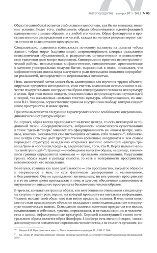 > 93метαπαραдигмα выпуск 07 > 2015
Образ (и самообраз) остается стабильным и целостным, как бы ни менялись внеш­
ние условия. Более того, стабильность образа обеспечивается идентификацией
одно­временно с целым образом и с любой его частью. Образ фиксируется в про­
странственном распределении его частей, каждая из которых репрезентирует час-
ти личности в сценическом пространстве.
Следовательно, появляется возможность по-новому взглянуть на  понятия «образ
жизни», «образ мира» (картина мира), антропоморфность которых оказывается
психологически обусловленной, и  разграничить онтологические и  психологиче-
ские трактовки идеи микро-макрокосма. Одновременно практика психотерапевти-
ческой работы, использующая мифологическое, симво­лическое, архетипическое
в  качестве универсальных модусов бытия, выраженных в  знаке, показывает, что
мифопоэтическая модель мира выступает в роли метамодели описания и проработ-
ки реальностей, непосредственно переживаемых личностью.
Итак, иконический метод может быть адаптирован для изучения трудно объекти-
вируемых предметов исследования, если считать возможным использо­вание в ка-
честве измерительного инструмента образо-генерирующего человека или культуру
в целом. При этом можно ожидать рождения самых непредсказуе­мых научных идей
и теорий, так называемых «сильных текстов» культуры, обеспечивающих, по мне-
нию В. Н. Топорова, осуществление права на внутреннюю свободу, которая создает
новое пространство и новое время.
При этом выделяются следующие характерологические особенности операционно-
динамической структуры образа:
Во-первых, образ всегда предполагает наличие центра, то есть некоторой непо­
д­вижной точки. «Сосредоточенность, собранность человеческого существования
в точке “здесь-и-теперь” означает его сфокусированность на некоем центре, како-
вым, конечно, оказывается сам пытающийся осознать себя человек»50
. Обозначе-
ние центра (что уже дает пространственно-временные координаты и тем самым
по­рождает структуру) немедленно открывает наличие оппозиций «фигура/гра­
ница/фон» и «организм/среда» и, следовательно, того, что Ф. Перлз называл «кон-
тактной границей»51
. Граница — необходимое качество образа, например, в иконо-
писи граница определяется канонами  — правилами иконописания. Разрушение
границ образа ведет к  распаду самости, то  есть к  потерянности пространства,
невозмож­ности его осмысления.
Во-вторых, граница как поле деятельности — это пространство, закрытое образом
и  от­крываемое в  нем, то  есть фактически одновременно и  ограниченное,
и безгранич­ное. Она не принадлежит ни внешнему, ни внутреннему пространству
и в то же самое время принадлежит и тому, и другому, обеспечивая наполненность
внутреннего и внешнего про­странства бесконечным числом образов.
В-третьих, контактная граница образа, его внутренняя по отношению к индивидуу-
му сторона играет роль экрана, на который проецируется витальная информация.
Человек мыслит свой образ того или иного предмета, явления. В очертания конк-
ретного или придуманного образа он вкладывает свою индивидуальную и всемир-
ную человеческую па­мять. Осмысление является конечным продуктом его мысли,
соединяющим в себе опыт, чувства, переживания, и не только свои, но и человече­
ства в  целом, отфильтрованные культурой. Хорошей иллюстрацией такого инте­
грального образа является образ Но­осферы. Ноосфера есть внешний экран, «кожа»
для целокупного психического организма человечества, а не сам этот организм, ко-
50	 Топоров В. Н. Пространство и текст // Текст: семиотика и структура. М., 1983. С. 284.
51	 См.: Перлз Ф. Практика гештальт-терапии. Перевод Папуш М. П. М.: Институт Общегуманитарных Исследований,
2005.
 