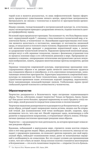 метαπαραдигмα выпуск 07 > 201594 <
торый если и является ре­альностью, то лишь мифопоэтической. Однако сферич-
ность предполагает существование некоего центра, присутствие центральности.
Центральность же связана с телесностью и является ее пространственно-времен-
ным выражением.
Иными словами, господствовавший в постренессансной культуре (и, есте­ственно,
науке) космоцентризм приводил к разрушению личности, отдавая телесность цент-
ра периферийному экрану.
Но всякий экран предполагает проекцию. Так возникает то, что Поль Вирильо назы-
вает «перцептивной верой»52
, связывая с этим понятием и человеческий мир, и че-
ловеческое бытие, и человеческое «я». Важнейшими характеристиками этого поня-
тия являются целостность и  постоянство, зависящее от  постоянства жизненной
среды, от визуального и телесного опыта человека. Вырывание че­ловека из привыч-
ной жизненной среды приводит к  разрушению перцептивной веры, а  значит,
и к разрушению человеческой личности. Нарушение привычной жизненной среды,
которое несут в себе экранные технологии, связано с феноменом устранения тела
из процесса освоения мира в его собственном движении в мире. Превращение не-
видимого в видимое, опосредование оптическими инструментами сделало ненуж-
ным воображение, память, породило многочисленные протезы восприятия, зрения
и т. д.
Экранные технологии современной культуры, перегруженные проекциями скон­
струированных образов и  не  дающие права личности самостоятельно трудиться
над созиданием образов и самообразов, и есть агрессивная псевдо­культура, захва-
тывающая личностное пространство. Характерна нацеленность современной масс-
культуры на появление все более технологичных, насыщен­ных и плотных в про-
странственно-временном плане эстетических изделий (например, видеоклипов),
более напоминающих сильнодействующие пилюли. Глобализация экрана грозит
глобальной утратой телесности и личностности у человечества.
Образотворчество
Творчество раскрывается в  бесконечность через построение ограничива­ющего
образа. Что же, собственно, создает творчество? Только ли Правило, Закон, Грани-
цу? Или делает нечто большее, придавая вырванному из хаоса Предмету статус но-
вого мира, новой реальности посредством осмысления и очеловечивания?
Творческое мышление разворачивается и расширяется до безграничности, но в пре-
делах образа, который задает направление поиска истины, являясь как бы отправ-
ной точкой. Для возникновения этой точки необходим инсайт, оза­рение, пред­
восхищение чего-то, чего еще нет. Инсайт порождает идею, вклю­чающую в себя
развитие в определенном направлении, и отграничивает область поиска. В безгра-
ничных границах постепенно происходит рождение иных об­разов.
Творчество — как развернутое поле деятельности, на котором происходит осмысле-
ние рождения образов.
Художник, побывавший в  виртуальном мире, стремится своим холстом отк­рыть
окно в этот мир другим людям. Образ, рождающийся на плоскости, никог­да не сов-
падает с ощущением художника, но позволяет зрителю пережить уже свой вирту-
альный образ, побуждает возникновение новых, ранее не испытыва­емых ощуще-
ний и необходимость их осмысления. Все это создает условия для проникновения
в иное, чего нет и быть не может. Когда плоское полотно стано­вится многомерным
и безграничным — это и есть талантливое творчество — открытие (то есть букваль-
52	 См.: Вирильо Поль. Машина зрения. СПб.: Наука, 2004.
 
