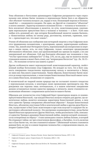 > 97метαπαραдигмα выпуск 07 > 2015
Тема обожения в богословии архимандрита Софрония раскрывается через персо-
нальное или личное бытие человека и персональное бытие Бога в их общности.
«Бог объемлет человека всецело: ум, сердце и тело. Познающий-персона и Познава-
емый-Бог — соединяются воедино. Ни один, ни Другой не становятся “объектом”
в своем слиянии». Характер взаимного познания Богом — человека и человеком —
Бога исключает объективацию и является, по сути, экзистенциальным, означаю-
щим персональное присутствие Бога в человеке и человека — в Боге. «Сей союз
любви есть духовный акт, при котором Возлюбленный является нашим бытием»,
а  «Божественная любовь по  своему роду, достоинству, величию, гармонии, влас-
ти — превосходит все, что знает земля»4
.
Учение об обожении как сообщении нам нетварной энергии у отца Софрония явля-
ется традиционно паламитским, с некоторыми, однако, характерными особенно-
стями. Так, живой опыт Нетварного Света, переживаемый как воскресение из мерт­
вых в  новую жизнь, есть, по  отцу Софронию, только «некоторое предвкушение
обетованного обожения; опыт, как вдохновляющий нас призыв на подвиг, а не уже
завершенный акт обожения. Сей дар благодати обогащает нас познанием о том,
“что Бог приготовил любящим Его” (1 Кор. 2:9), но он, дар, еще не является вполне
стяжанием нашим и может быть отнят, как “неправедное богатство” (ср.: Лк. 16:11–
12)… Но познание остается как память в душе»5
.
Другие особенности имеет персоналистский экзистенциальный характер, свойст-
венный вообще богословию отца Софрония. Он исходит из того, что в Боге сущ-
ность совершенно тождественна персональному началу и  заключается в  Лицах,
не имея вне Лиц иного существования. Таким образом, Божественное бытие явля-
ется до конца персональным, а экзистенции Божественных Ипостасей имеют нача-
ло в самих Ипостасях, независимо от сущности.
В человеческой же тварной жизни природа еще не составляет полного тождества
с  персональным началом, в  некоторых своих проявлениях противореча ему. Мы
рождаемся как персоны лишь потенциально, и  в  нашем конечном завершении
должно установиться полное единство природы и личности, иначе становится не-
возможным обожение с сохранением целостности нашего бытия.
Образцом для человечества отец Софроний берет тринитарную модель со взаимо-
присутствием Ипостасей, «где каждая Ипостась всецело открыта для других; где ке-
нотическая любовь является основным характером Божественной жизни, в  силу
чего единство Троицы совершенно абсолютным образом»6
. Каждая Божественная
Ипостась, абсолютно опустошая Себя в кенотической любви к другим двум Ипоста-
сям, осуществляет в Них Свою экзистенцию и при этом получает и содержит Их эк-
зистенции в абсолютной полноте. Это внутреннее взаимоприсутствие, когда бытие
Одной Ипостаси предполагает Другие Ипостаси, чтобы реализовать Себя, описыва-
ет единство Троицы в динамике Божественной любви, энергии которой «изливают-
ся на сотворенных по образу»7
. А нам заповедано стяжать любовь Божию, в которой
Он открывает тайны «не чрез отвлеченную философию, а бытийно, то есть включая
нас в Свое бытие так, что оно становится нашим»8
. Обоженный человек становится
равным Богу, но уже и в самом творении человека Бог, в определенном смысле, по-
вторяет Самого Себя.
4	 Софроний (Сахаров), архим. Письма в Россию. Эссекс: Братство Святителя Тихона, 1997. С. 191.
5	 Софроний (Сахаров), архим. Старец Силуан. М.: Паломник, 2006. С. 156.
6	 Там же.
7	 Софроний (Сахаров), архим. Видеть Бога как Он Есть. М.: Паломник, 2003. С. 240.
8	 Там же.
 