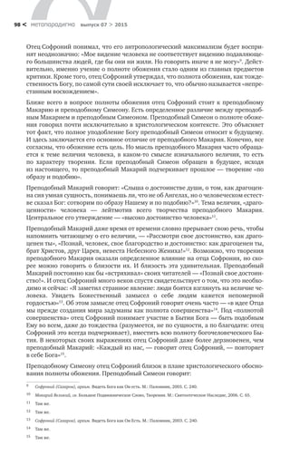 метαπαραдигмα выпуск 07 > 201598 <
Отец Софроний понимал, что его антропологический максимализм будет воспри-
нят неоднозначно: «Мое видение человека не соответствует видению подавляюще-
го большинства людей, где бы они ни жили. Но говорить иначе я не могу»9
. Дейст-
вительно, именно учение о полноте обожения стало одним из главных предметов
критики. Кроме того, отец Софроний утверждал, что полнота обожения, как тожде-
ственность Богу, по самой сути своей исключает то, что обычно называется «непре-
станным восхождением».
Ближе всего в вопросе полноты обожения отец Софроний стоит к преподобному
Макарию и преподобному Симеону. Есть определенное различие между преподоб-
ным Макарием и преподобным Симеоном. Преподобный Симеон о полноте обоже-
ния говорил почти исключительно в христологическом контексте. Это объясняет
тот факт, что полное уподобление Богу преподобный Симеон относит к будущему.
И здесь заключается его основное отличие от преподобного Макария. Конечно, все
согласны, что обожение есть цель. Но мысль преподобного Макария часто обраща-
ется к теме величия человека, в каком-то смысле изначального величия, то есть
по  характеру творения. Если преподобный Симеон обращен в  будущее, исходя
из настоящего, то преподобный Макарий подчеркивает прошлое — творение «по
образу и подобию».
Преподобный Макарий говорит: «Слыша о достоинстве души, о том, как драгоцен-
на сия умная сущность, понимаешь ли, что не об Ангелах, но о человеческом естест-
ве сказал Бог: сотворим по образу Нашему и по подобию?»10
. Тема величия, «драго-
ценности» человека  — лейтмотив всего творчества преподобного Макария.
Центральное его утверждение — «высоко достоинство человека»11
.
Преподобный Макарий даже время от времени словно прерывает свою речь, чтобы
напомнить читающему о его величии, — «Рассмотри свое достоинство, как драго-
ценен ты», «Познай, человек, свое благородство и достоинство: как драгоценен ты,
брат Христов, друг Царев, невеста Небесного Жениха!»12
. Возможно, что творения
преподобного Макария оказали определенное влияние на отца Софрония, но ско-
рее можно говорить о близости их. И близость эта удивительная. Преподобный
Макарий постоянно как бы «встряхивал» своих читателей — «Познай свое достоин-
ство!». И отец Софроний много веков спустя свидетельствует о том, что это необхо-
димо и сейчас: «Я заметил странное явление: люди боятся взглянуть на величие че-
ловека. Увидеть Божественный замысел о  себе людям кажется непомерной
гордостью»13
. Об этом замысле отец Софроний говорит очень часто — «в идее Отца
мы прежде создания мира задуманы как полнота совершенства»14
. Под «полнотой
совершенства» отец Софроний понимает участие в Бытии Бога — быть подобным
Ему во всем, даже до тождества (разумеется, не по сущности, а по благодати: отец
Софроний это всегда подчеркивает), вместить всю полноту богочеловеческого Бы-
тия. В некоторых своих выражениях отец Софроний даже более дерзновенен, чем
преподобный Макарий: «Каждый из нас, — говорит отец Софроний, — повторяет
в себе Бога»15
.
Преподобному Симеону отец Софроний близок в плане христологического обосно-
вания полноты обожения. Преподобный Симеон говорит:
9	 Софроний (Сахаров), архим. Видеть Бога как Он есть. М.: Паломник, 2003. С. 240.
10	 Макарий Великий, св. Большое Подвижническое Слово, Творения. М.: Святоотеческое Наследие, 2006. С. 65.
11	 Там же.
12	 Там же.
13	 Софроний (Сахаров), архим. Видеть Бога как Он Есть. М.: Паломник, 2003. С. 240.
14	 Там же.
15	 Там же.
 