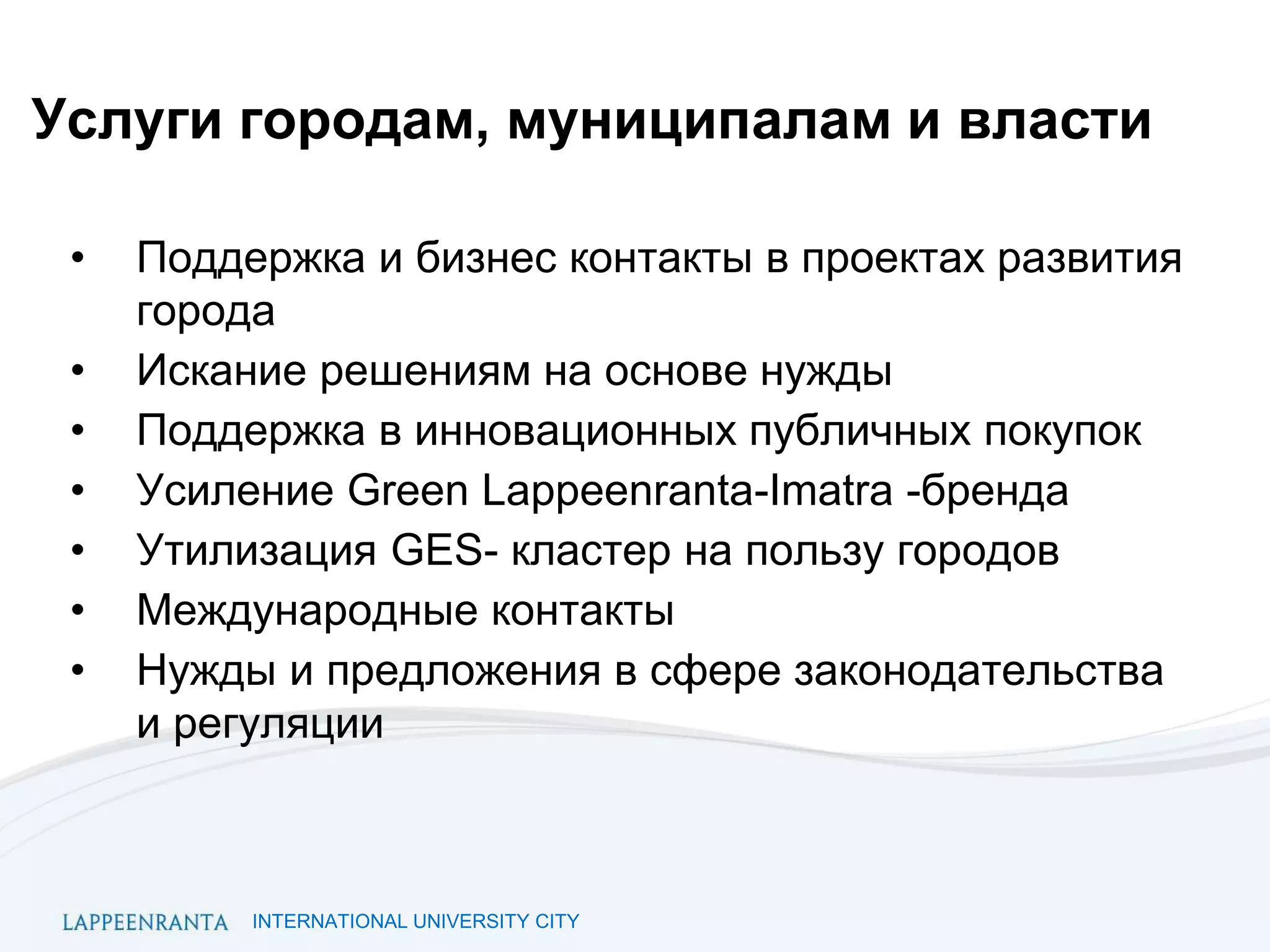 INTERNATIONAL UNIVERSITY CITY
Услуги городам, муниципалам и власти
• Поддержка и бизнес контакты в проектах развития
города
• Искание решениям на основе нужды
• Поддержка в инновационных публичных покупок
• Усиление Green Lappeenranta-Imatra -бренда
• Утилизация GES- кластер на пользу городов
• Международные контакты
• Нужды и предложения в сфере законодательства
и регуляции
 