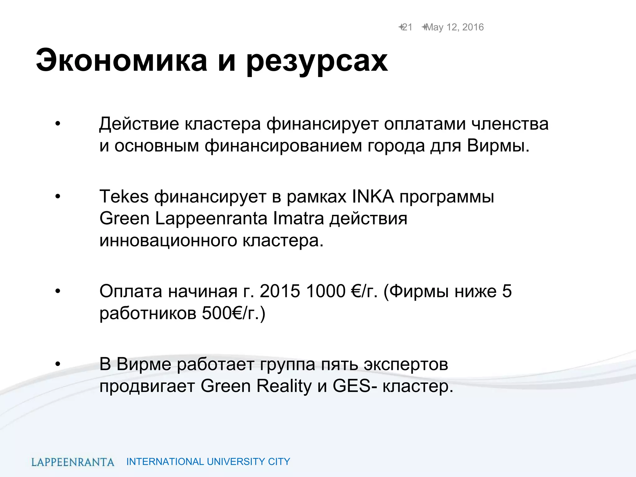 INTERNATIONAL UNIVERSITY CITY
Экономика и резурсах
• Действие кластера финансирует оплатами членства
и основным финансированием города для Вирмы.
• Tekes финансирует в рамках INKA программы
Green Lappeenranta Imatra действия
инновационного кластера.
• Оплата начиная г. 2015 1000 €/г. (Фирмы ниже 5
работников 500€/г.)
• В Вирме работает группа пять экспертов
продвигает Green Reality и GES- кластер.
May 12, 201621
 