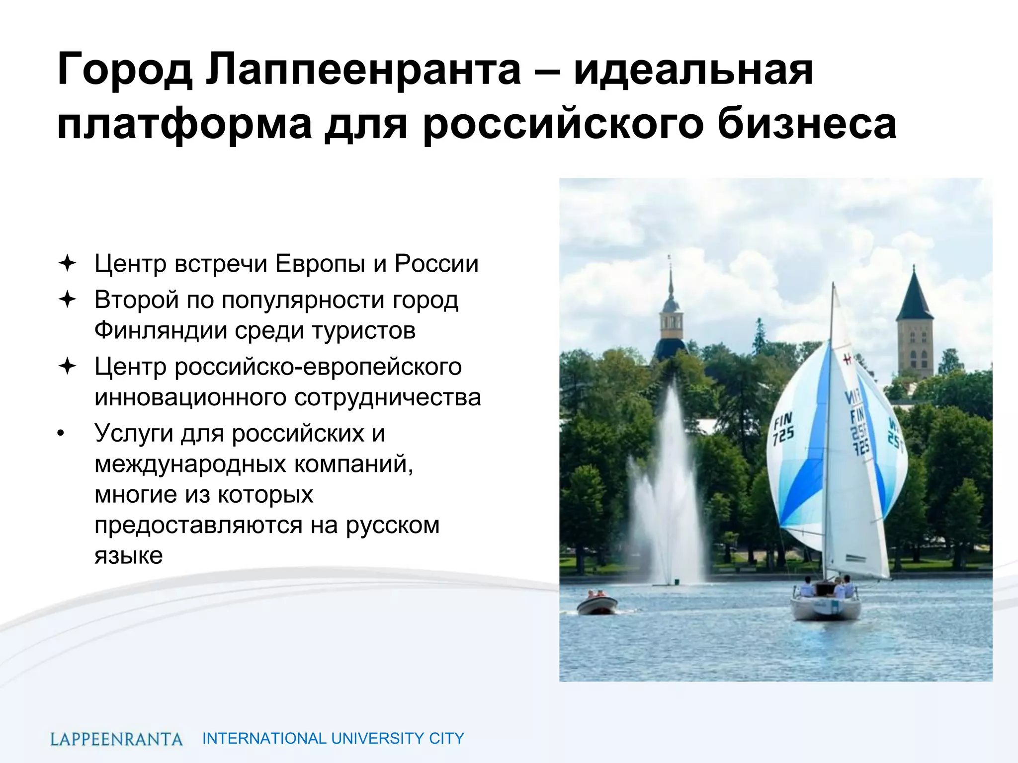 INTERNATIONAL UNIVERSITY CITY
Город Лаппеенранта – идеальная
платформа для российского бизнеса
 Центр встречи Европы и России
 Второй по популярности город
Финляндии среди туристов
 Центр российско-европейского
инновационного сотрудничества
• Услуги для российских и
международных компаний,
многие из которых
предоставляются на русском
языке
 