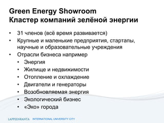 INTERNATIONAL UNIVERSITY CITY
Green Energy Showroom
Кластер компаний зелёной энергии
• 31 членов (всё время развивается)
• Крупные и маленькие предприятия, стартапы,
научные и образовательные учреждения
• Отрасли бизнеса например
• Энергия
• Жилище и недвижимости
• Отопление и охлаждение
• Двигатели и генераторы
• Возобновляемая энергия
• Экологический бизнес
• «Эко» города
 