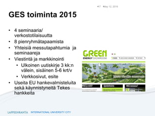 INTERNATIONAL UNIVERSITY CITY
GES toiminta 2015
• 4 seminaaria/
verkostotilaisuutta
• 8 pienryhmätapaamista
• Yhteisiä messutapahtumia ja
seminaareja
• Viestintä ja markkinointi
• Ulkoinen uutiskirje 3 kk:n
välein, sisäinen 5-6 krt/v
• Verkkosivut, esite
• Useita EU hankevalmisteluita
sekä käynnistyneitä Tekes
hankkeita
May 12, 201617
 