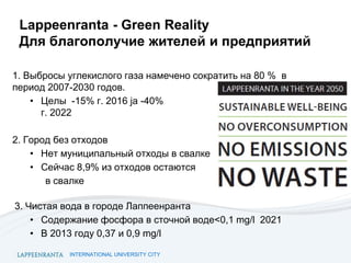 INTERNATIONAL UNIVERSITY CITY
Lappeenranta - Green Reality
Для благополучие жителей и предприятий
1. Выбросы углекислого газа намечено сократить на 80 % в
период 2007-2030 годов.
• Целы -15% г. 2016 ja -40%
г. 2022
2. Город без отходов
• Нет муниципальный отходы в свалке
• Сейчас 8,9% из отходов остаются
в свалке
3. Чистая вода в городе Лаппеенранта
• Содержание фосфора в сточной воде<0,1 mg/l 2021
• В 2013 году 0,37 и 0,9 mg/l
 