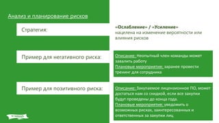 Анализ и планирование рисков
Стратегия:
«Ослабление» / «Усиление»
нацелена на изменение вероятности или
влияния рисков
Описание: Неопытный член команды может
завалить работу
Плановые мероприятия: заранее провести
тренинг для сотрудника
Пример для негативного риска:
Пример для позитивного риска: Описание: Закупаемое лицензионное ПО, может
достаться нам со скидкой, если все закупки
будут проведены до конца года.
Плановые мероприятия: уведомить о
возможных рисках, заинтересованных и
ответственных за закупки лиц
 