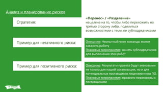 Анализ и планирование рисков
Стратегия:
«Перенос» / «Разделение»
нацелена на то, чтобы либо переложить на
третью сторону либо, поделиться
возможностями с теми же субподрядчиками
Описание: Неопытный член команды может
завалить работу
Плановые мероприятия: нанять субподрядчиков
для выполнения этих работ
Пример для негативного риска:
Пример для позитивного риска: Описание: Результаты проекта будут знаковыми
не только для нашей организации, но и для
потенциальных поставщиков лицензионного ПО.
Плановые мероприятия: провести переговоры с
поставщиками
 