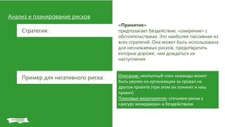 Анализ и планирование рисков
Стратегия:
«Принятие»
предполагает бездействие, «смирение» с
обстоятельствами. Это наиболее пассивная из
всех стратегий. Она может быть использована
для неснижаемых рисков, предотвратить
которые дороже, чем дождаться их
наступления
Описание: неопытный член команды может
быть уволен из организации за провал на
другом проекте (при этом он покинет и наш
проект)
Плановые мероприятия: уточняем риски у
«ресурс менеджера» и бездействуем
Пример для негативного риска:
 